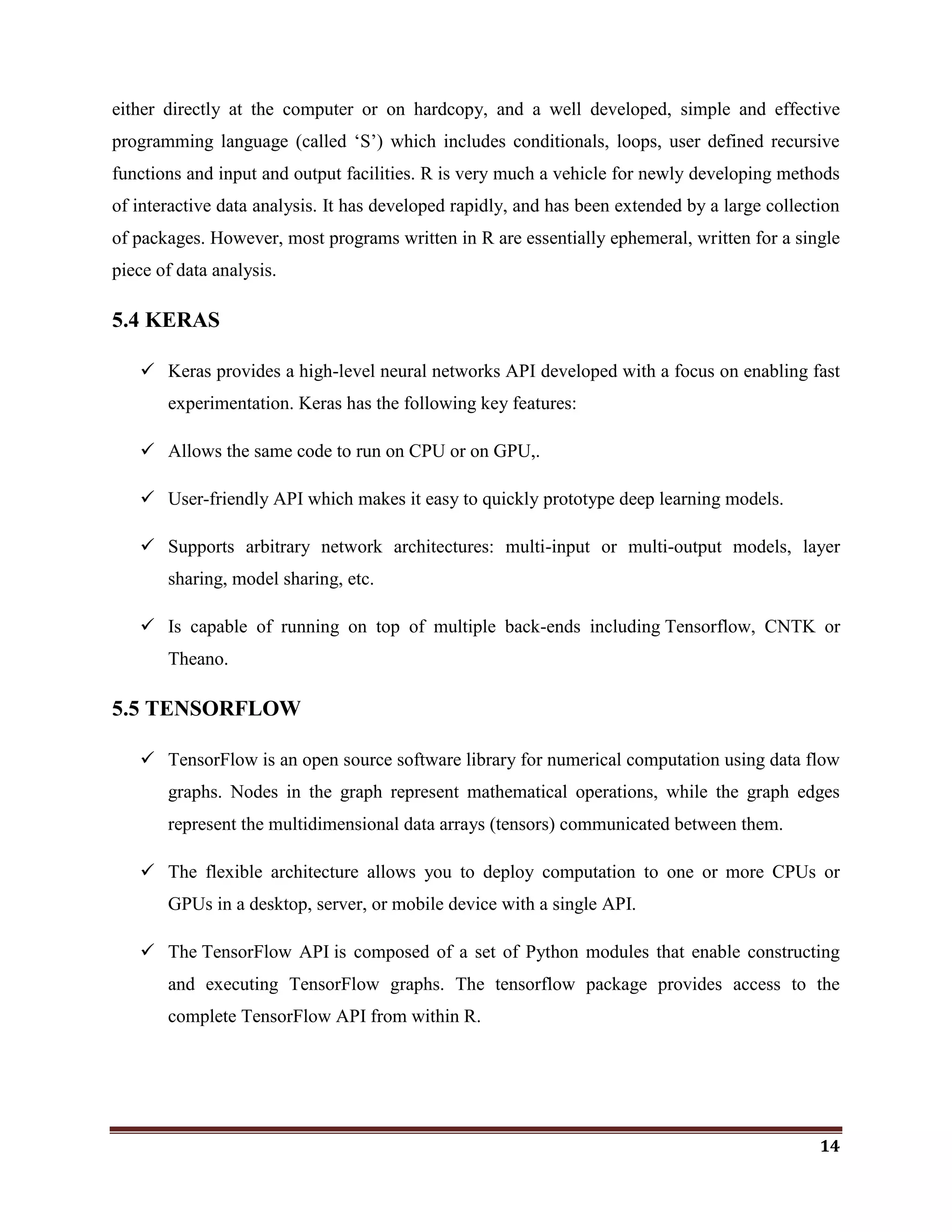 14
either directly at the computer or on hardcopy, and a well developed, simple and effective
programming language (called ‗S‘) which includes conditionals, loops, user defined recursive
functions and input and output facilities. R is very much a vehicle for newly developing methods
of interactive data analysis. It has developed rapidly, and has been extended by a large collection
of packages. However, most programs written in R are essentially ephemeral, written for a single
piece of data analysis.
5.4 KERAS
 Keras provides a high-level neural networks API developed with a focus on enabling fast
experimentation. Keras has the following key features:
 Allows the same code to run on CPU or on GPU,.
 User-friendly API which makes it easy to quickly prototype deep learning models.
 Supports arbitrary network architectures: multi-input or multi-output models, layer
sharing, model sharing, etc.
 Is capable of running on top of multiple back-ends including Tensorflow, CNTK or
Theano.
5.5 TENSORFLOW
 TensorFlow is an open source software library for numerical computation using data flow
graphs. Nodes in the graph represent mathematical operations, while the graph edges
represent the multidimensional data arrays (tensors) communicated between them.
 The flexible architecture allows you to deploy computation to one or more CPUs or
GPUs in a desktop, server, or mobile device with a single API.
 The TensorFlow API is composed of a set of Python modules that enable constructing
and executing TensorFlow graphs. The tensorflow package provides access to the
complete TensorFlow API from within R.
 
