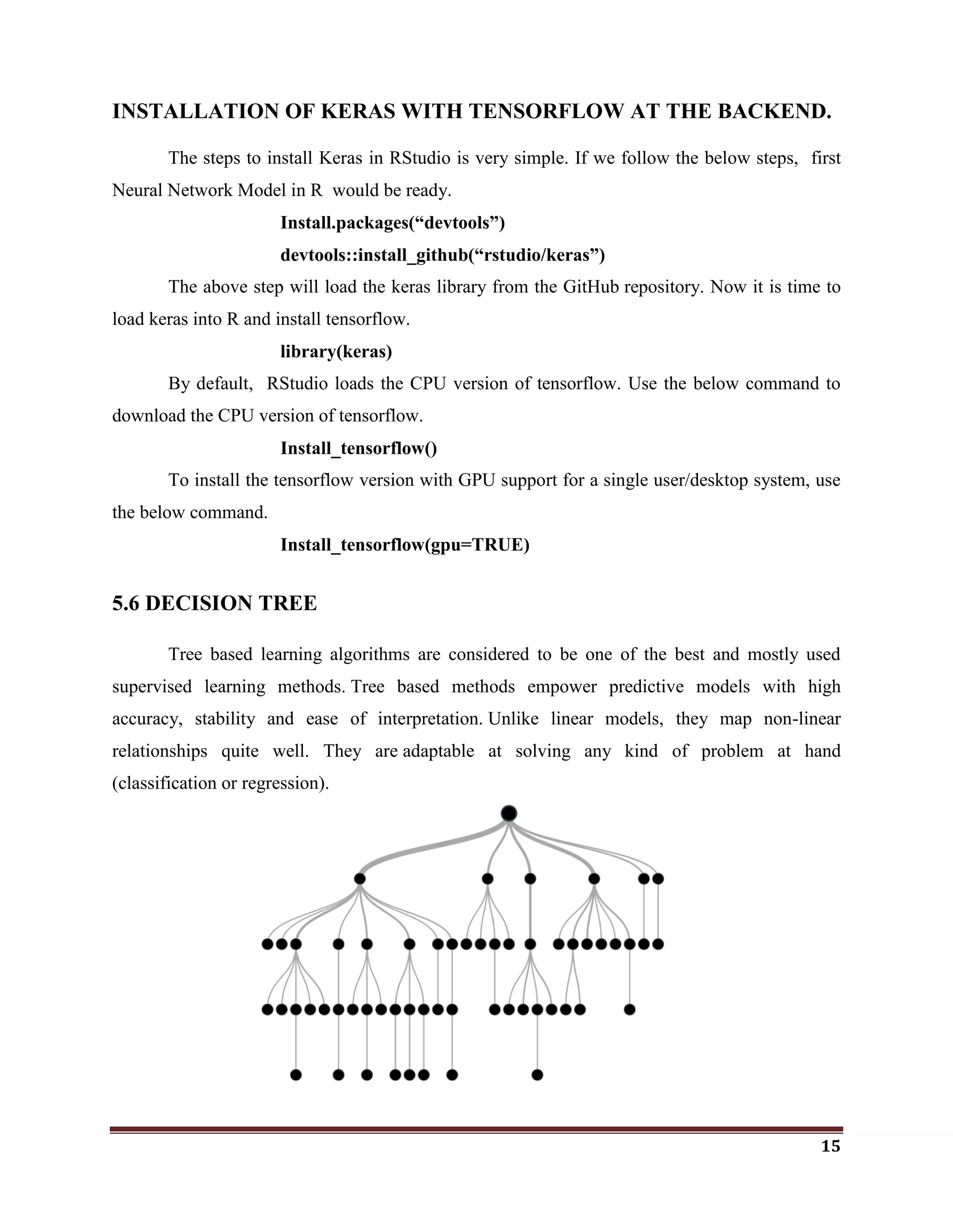 15
INSTALLATION OF KERAS WITH TENSORFLOW AT THE BACKEND.
The steps to install Keras in RStudio is very simple. If we follow the below steps, first
Neural Network Model in R would be ready.
Install.packages(“devtools”)
devtools::install_github(“rstudio/keras”)
The above step will load the keras library from the GitHub repository. Now it is time to
load keras into R and install tensorflow.
library(keras)
By default, RStudio loads the CPU version of tensorflow. Use the below command to
download the CPU version of tensorflow.
Install_tensorflow()
To install the tensorflow version with GPU support for a single user/desktop system, use
the below command.
Install_tensorflow(gpu=TRUE)
5.6 DECISION TREE
Tree based learning algorithms are considered to be one of the best and mostly used
supervised learning methods. Tree based methods empower predictive models with high
accuracy, stability and ease of interpretation. Unlike linear models, they map non-linear
relationships quite well. They are adaptable at solving any kind of problem at hand
(classification or regression).
 