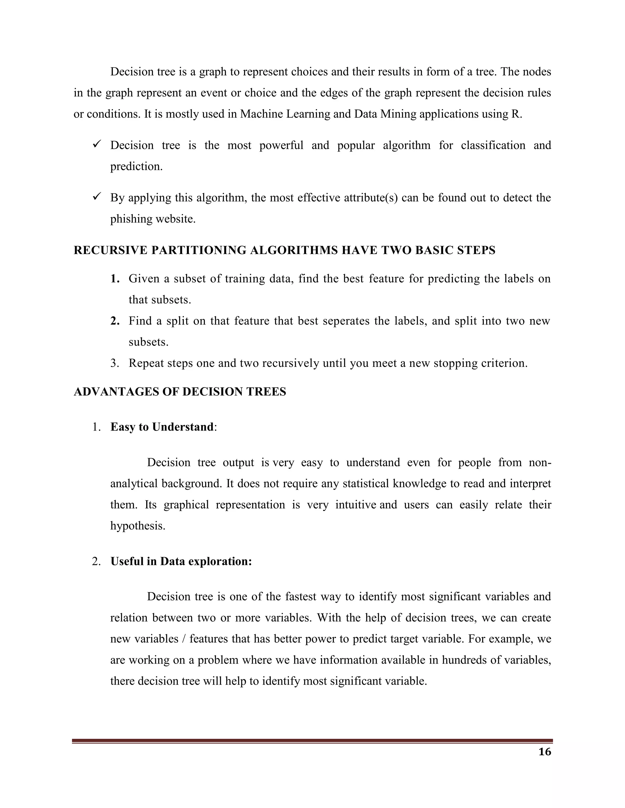 16
Decision tree is a graph to represent choices and their results in form of a tree. The nodes
in the graph represent an event or choice and the edges of the graph represent the decision rules
or conditions. It is mostly used in Machine Learning and Data Mining applications using R.
 Decision tree is the most powerful and popular algorithm for classification and
prediction.
 By applying this algorithm, the most effective attribute(s) can be found out to detect the
phishing website.
RECURSIVE PARTITIONING ALGORITHMS HAVE TWO BASIC STEPS
1. Given a subset of training data, find the best feature for predicting the labels on
that subsets.
2. Find a split on that feature that best seperates the labels, and split into two new
subsets.
3. Repeat steps one and two recursively until you meet a new stopping criterion.
ADVANTAGES OF DECISION TREES
1. Easy to Understand:
Decision tree output is very easy to understand even for people from non-
analytical background. It does not require any statistical knowledge to read and interpret
them. Its graphical representation is very intuitive and users can easily relate their
hypothesis.
2. Useful in Data exploration:
Decision tree is one of the fastest way to identify most significant variables and
relation between two or more variables. With the help of decision trees, we can create
new variables / features that has better power to predict target variable. For example, we
are working on a problem where we have information available in hundreds of variables,
there decision tree will help to identify most significant variable.
 