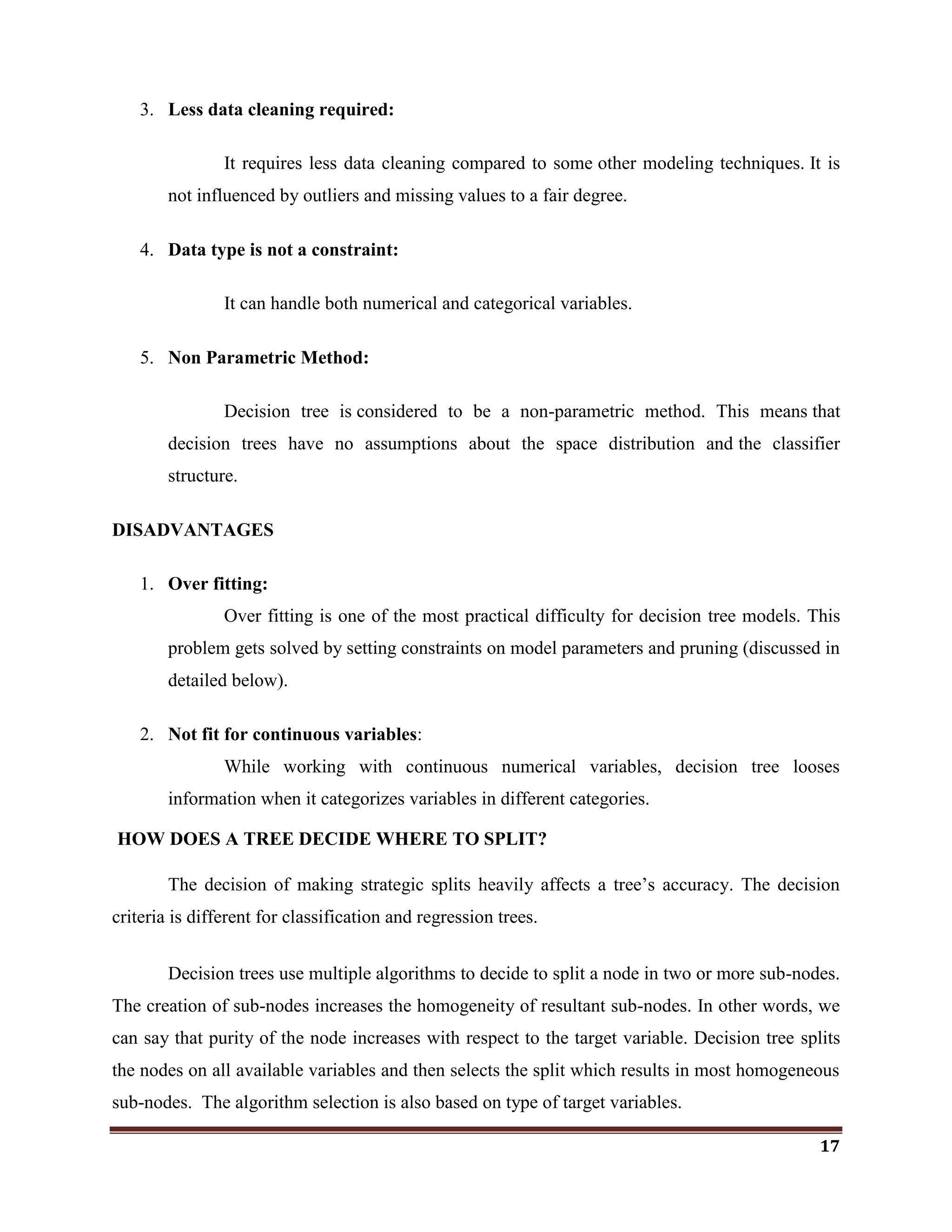 17
3. Less data cleaning required:
It requires less data cleaning compared to some other modeling techniques. It is
not influenced by outliers and missing values to a fair degree.
4. Data type is not a constraint:
It can handle both numerical and categorical variables.
5. Non Parametric Method:
Decision tree is considered to be a non-parametric method. This means that
decision trees have no assumptions about the space distribution and the classifier
structure.
DISADVANTAGES
1. Over fitting:
Over fitting is one of the most practical difficulty for decision tree models. This
problem gets solved by setting constraints on model parameters and pruning (discussed in
detailed below).
2. Not fit for continuous variables:
While working with continuous numerical variables, decision tree looses
information when it categorizes variables in different categories.
HOW DOES A TREE DECIDE WHERE TO SPLIT?
The decision of making strategic splits heavily affects a tree‘s accuracy. The decision
criteria is different for classification and regression trees.
Decision trees use multiple algorithms to decide to split a node in two or more sub-nodes.
The creation of sub-nodes increases the homogeneity of resultant sub-nodes. In other words, we
can say that purity of the node increases with respect to the target variable. Decision tree splits
the nodes on all available variables and then selects the split which results in most homogeneous
sub-nodes. The algorithm selection is also based on type of target variables.
 
