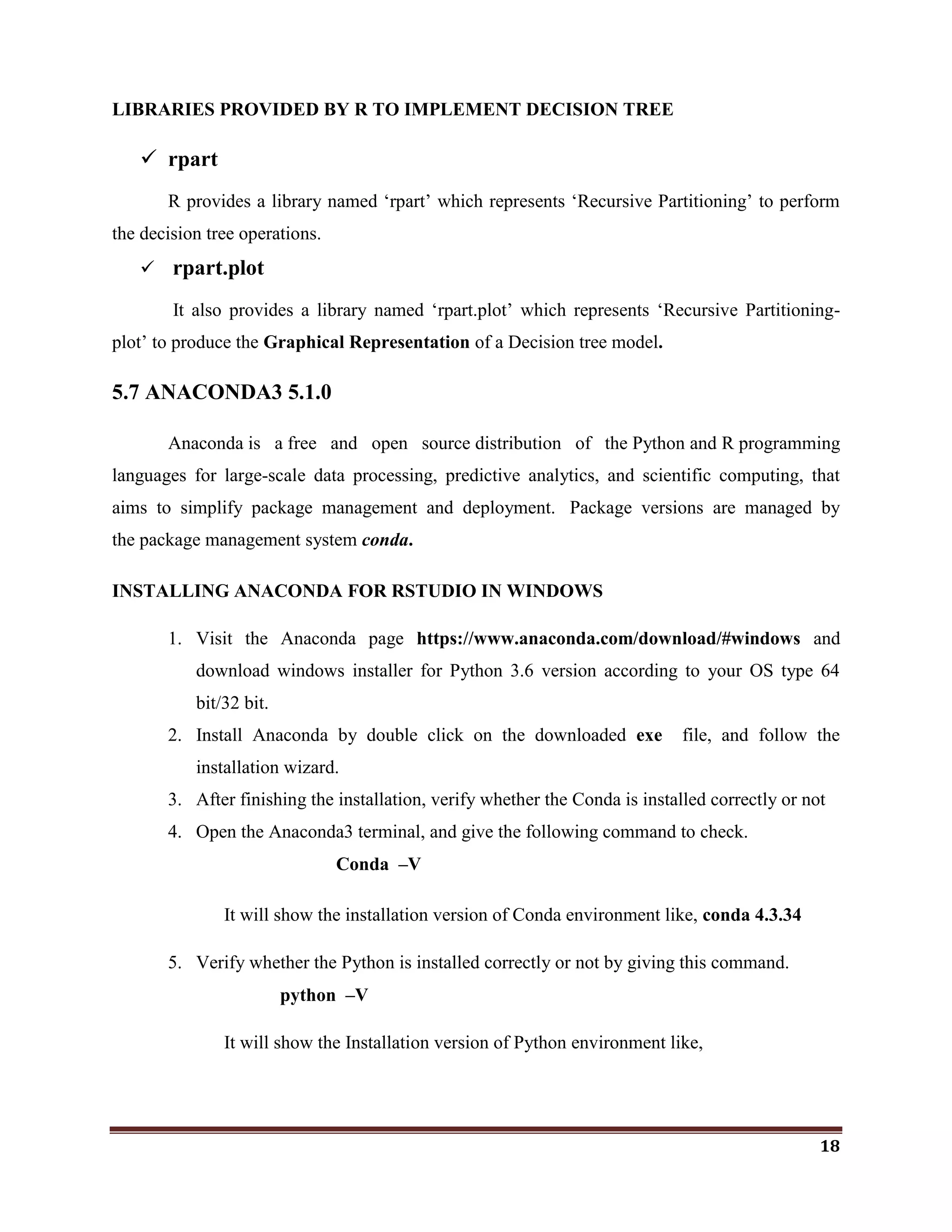 18
LIBRARIES PROVIDED BY R TO IMPLEMENT DECISION TREE
 rpart
R provides a library named ‗rpart‘ which represents ‗Recursive Partitioning‘ to perform
the decision tree operations.
 rpart.plot
It also provides a library named ‗rpart.plot‘ which represents ‗Recursive Partitioning-
plot‘ to produce the Graphical Representation of a Decision tree model.
5.7 ANACONDA3 5.1.0
Anaconda is a free and open source distribution of the Python and R programming
languages for large-scale data processing, predictive analytics, and scientific computing, that
aims to simplify package management and deployment. Package versions are managed by
the package management system conda.
INSTALLING ANACONDA FOR RSTUDIO IN WINDOWS
1. Visit the Anaconda page https://www.anaconda.com/download/#windows and
download windows installer for Python 3.6 version according to your OS type 64
bit/32 bit.
2. Install Anaconda by double click on the downloaded exe file, and follow the
installation wizard.
3. After finishing the installation, verify whether the Conda is installed correctly or not
4. Open the Anaconda3 terminal, and give the following command to check.
Conda –V
It will show the installation version of Conda environment like, conda 4.3.34
5. Verify whether the Python is installed correctly or not by giving this command.
python –V
It will show the Installation version of Python environment like,
 