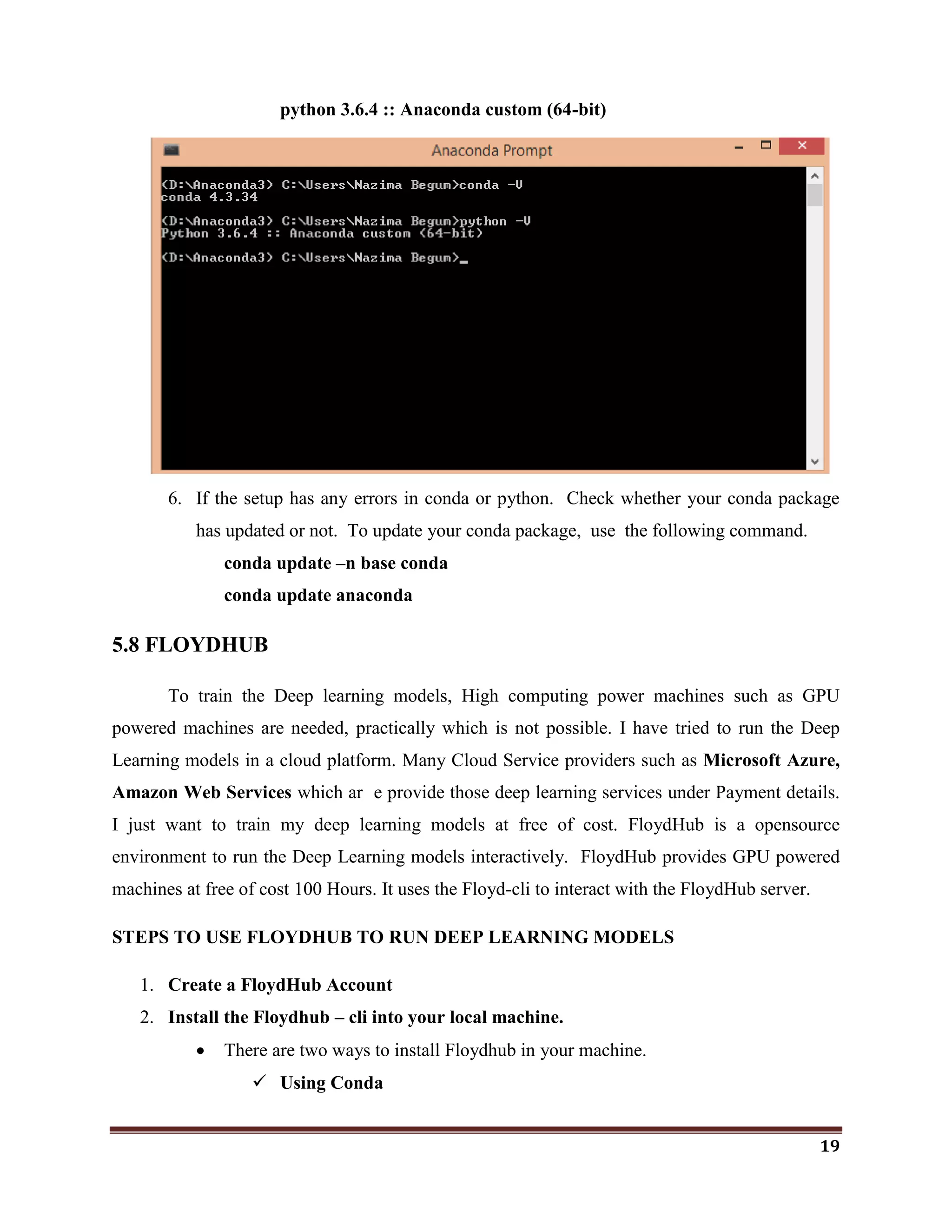 19
python 3.6.4 :: Anaconda custom (64-bit)
6. If the setup has any errors in conda or python. Check whether your conda package
has updated or not. To update your conda package, use the following command.
conda update –n base conda
conda update anaconda
5.8 FLOYDHUB
To train the Deep learning models, High computing power machines such as GPU
powered machines are needed, practically which is not possible. I have tried to run the Deep
Learning models in a cloud platform. Many Cloud Service providers such as Microsoft Azure,
Amazon Web Services which ar e provide those deep learning services under Payment details.
I just want to train my deep learning models at free of cost. FloydHub is a opensource
environment to run the Deep Learning models interactively. FloydHub provides GPU powered
machines at free of cost 100 Hours. It uses the Floyd-cli to interact with the FloydHub server.
STEPS TO USE FLOYDHUB TO RUN DEEP LEARNING MODELS
1. Create a FloydHub Account
2. Install the Floydhub – cli into your local machine.
 There are two ways to install Floydhub in your machine.
 Using Conda
 