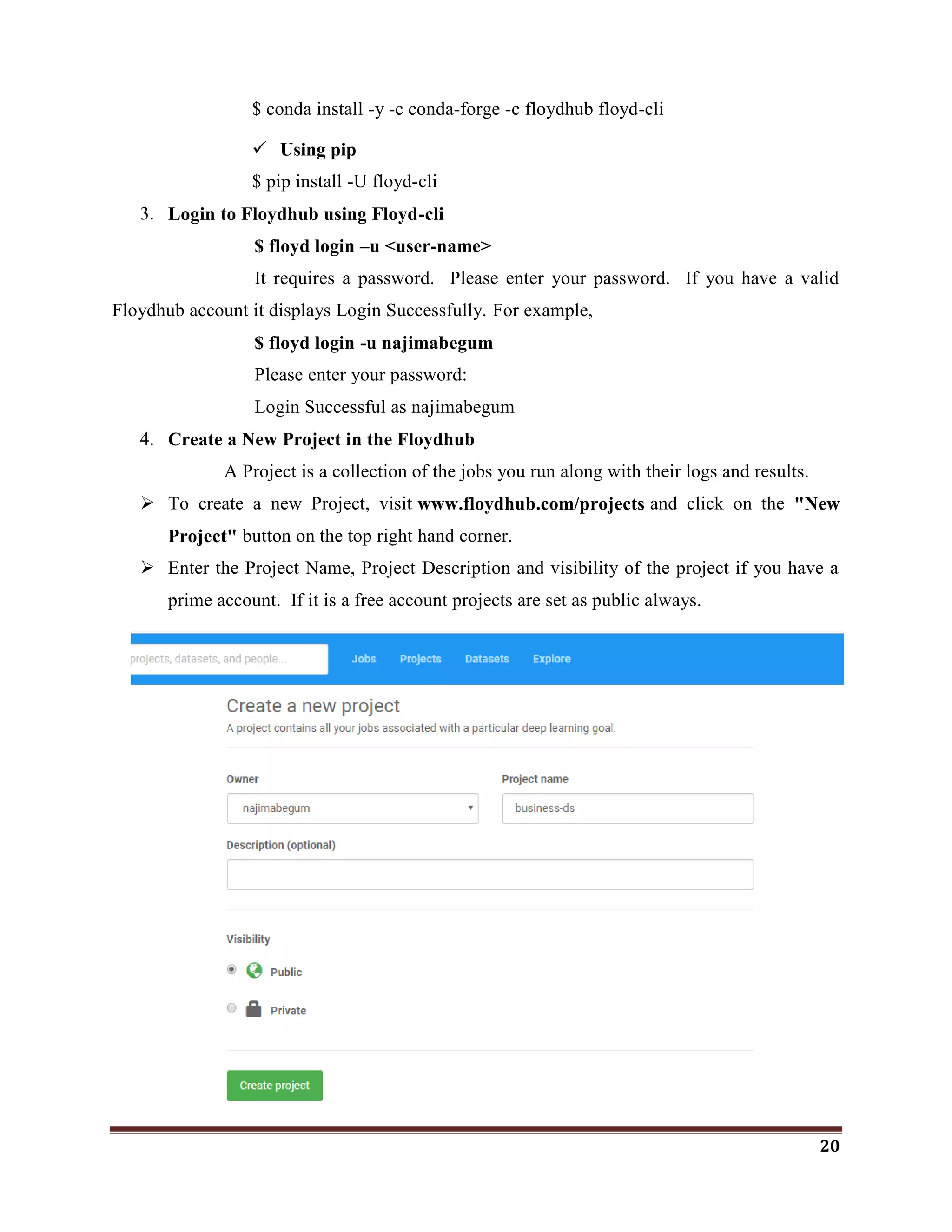 20
$ conda install -y -c conda-forge -c floydhub floyd-cli
 Using pip
$ pip install -U floyd-cli
3. Login to Floydhub using Floyd-cli
$ floyd login –u <user-name>
It requires a password. Please enter your password. If you have a valid
Floydhub account it displays Login Successfully. For example,
$ floyd login -u najimabegum
Please enter your password:
Login Successful as najimabegum
4. Create a New Project in the Floydhub
A Project is a collection of the jobs you run along with their logs and results.
 To create a new Project, visit www.floydhub.com/projects and click on the "New
Project" button on the top right hand corner.
 Enter the Project Name, Project Description and visibility of the project if you have a
prime account. If it is a free account projects are set as public always.
 