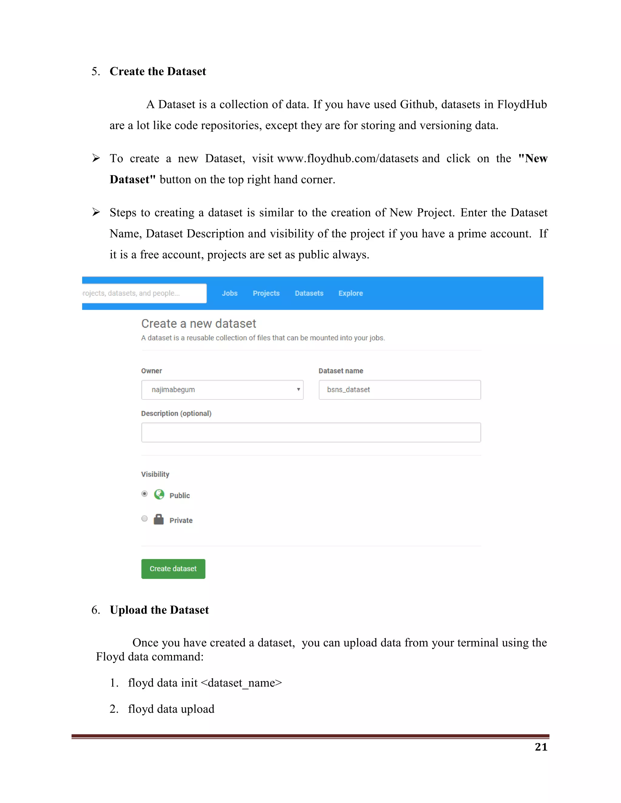21
5. Create the Dataset
A Dataset is a collection of data. If you have used Github, datasets in FloydHub
are a lot like code repositories, except they are for storing and versioning data.
 To create a new Dataset, visit www.floydhub.com/datasets and click on the "New
Dataset" button on the top right hand corner.
 Steps to creating a dataset is similar to the creation of New Project. Enter the Dataset
Name, Dataset Description and visibility of the project if you have a prime account. If
it is a free account, projects are set as public always.
6. Upload the Dataset
Once you have created a dataset, you can upload data from your terminal using the
Floyd data command:
1. floyd data init <dataset_name>
2. floyd data upload
 