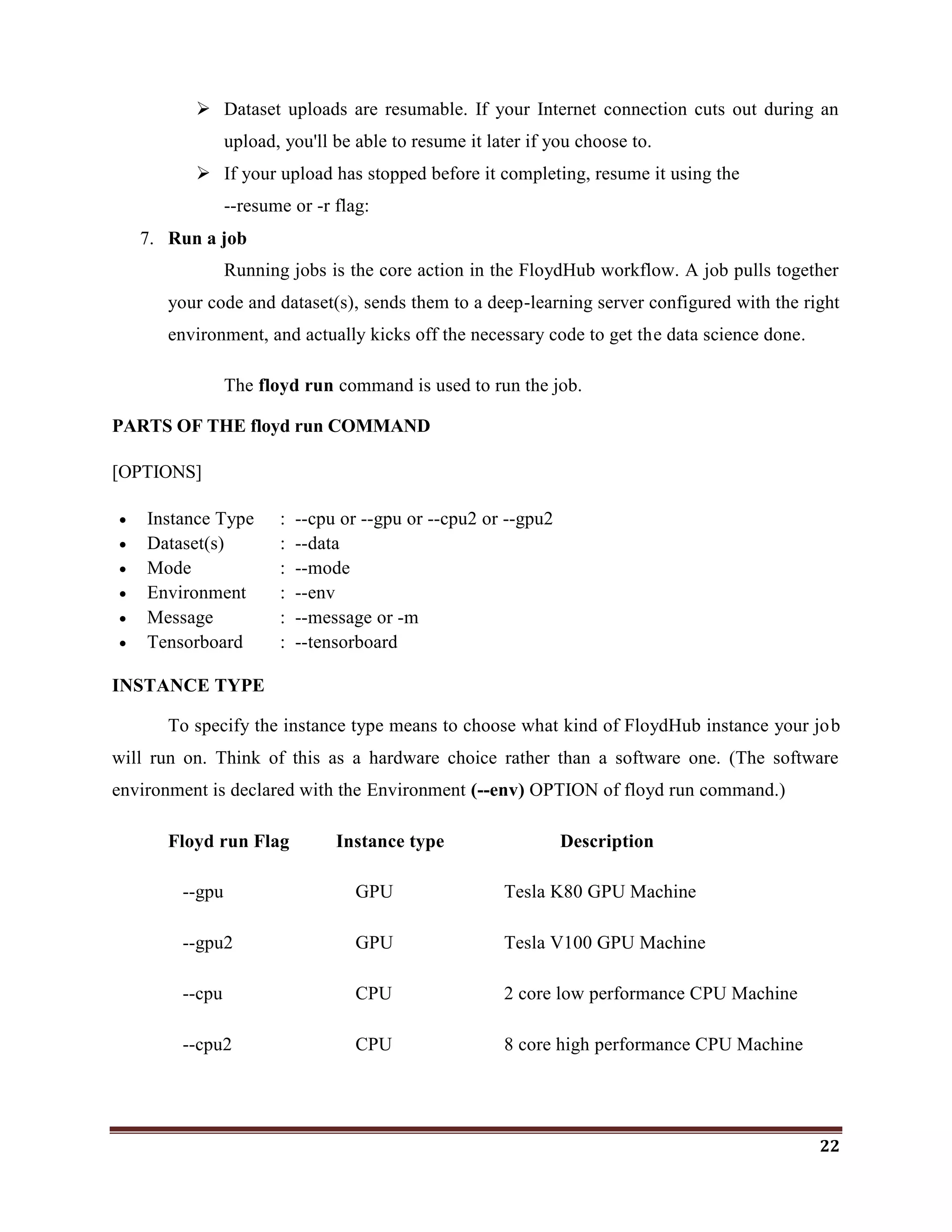 22
 Dataset uploads are resumable. If your Internet connection cuts out during an
upload, you'll be able to resume it later if you choose to.
 If your upload has stopped before it completing, resume it using the
--resume or -r flag:
7. Run a job
Running jobs is the core action in the FloydHub workflow. A job pulls together
your code and dataset(s), sends them to a deep-learning server configured with the right
environment, and actually kicks off the necessary code to get the data science done.
The floyd run command is used to run the job.
PARTS OF THE floyd run COMMAND
[OPTIONS]
 Instance Type : --cpu or --gpu or --cpu2 or --gpu2
 Dataset(s) : --data
 Mode : --mode
 Environment : --env
 Message : --message or -m
 Tensorboard : --tensorboard
INSTANCE TYPE
To specify the instance type means to choose what kind of FloydHub instance your job
will run on. Think of this as a hardware choice rather than a software one. (The software
environment is declared with the Environment (--env) OPTION of floyd run command.)
Floyd run Flag Instance type Description
--gpu GPU Tesla K80 GPU Machine
--gpu2 GPU Tesla V100 GPU Machine
--cpu CPU 2 core low performance CPU Machine
--cpu2 CPU 8 core high performance CPU Machine
 