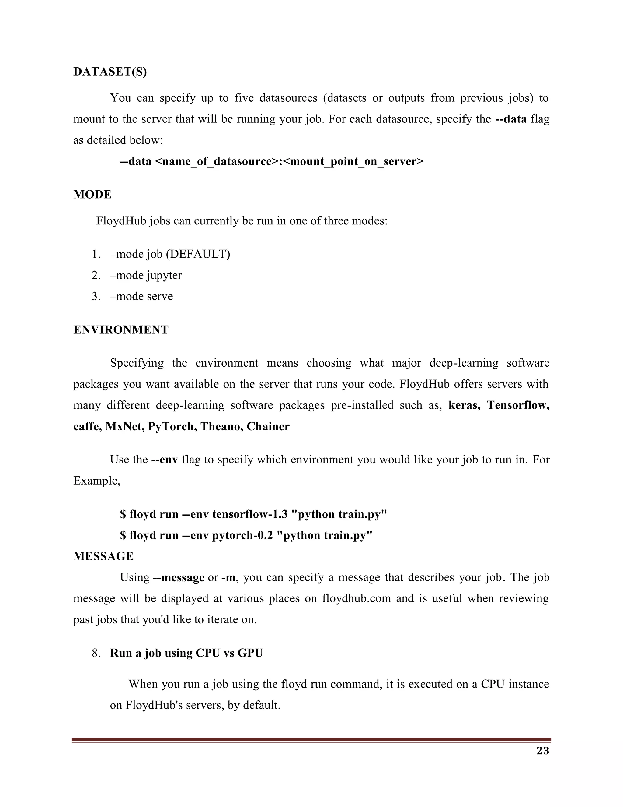 23
DATASET(S)
You can specify up to five datasources (datasets or outputs from previous jobs) to
mount to the server that will be running your job. For each datasource, specify the --data flag
as detailed below:
--data <name_of_datasource>:<mount_point_on_server>
MODE
FloydHub jobs can currently be run in one of three modes:
1. –mode job (DEFAULT)
2. –mode jupyter
3. –mode serve
ENVIRONMENT
Specifying the environment means choosing what major deep-learning software
packages you want available on the server that runs your code. FloydHub offers servers with
many different deep-learning software packages pre-installed such as, keras, Tensorflow,
caffe, MxNet, PyTorch, Theano, Chainer
Use the --env flag to specify which environment you would like your job to run in. For
Example,
$ floyd run --env tensorflow-1.3 "python train.py"
$ floyd run --env pytorch-0.2 "python train.py"
MESSAGE
Using --message or -m, you can specify a message that describes your job. The job
message will be displayed at various places on floydhub.com and is useful when reviewing
past jobs that you'd like to iterate on.
8. Run a job using CPU vs GPU
When you run a job using the floyd run command, it is executed on a CPU instance
on FloydHub's servers, by default.
 
