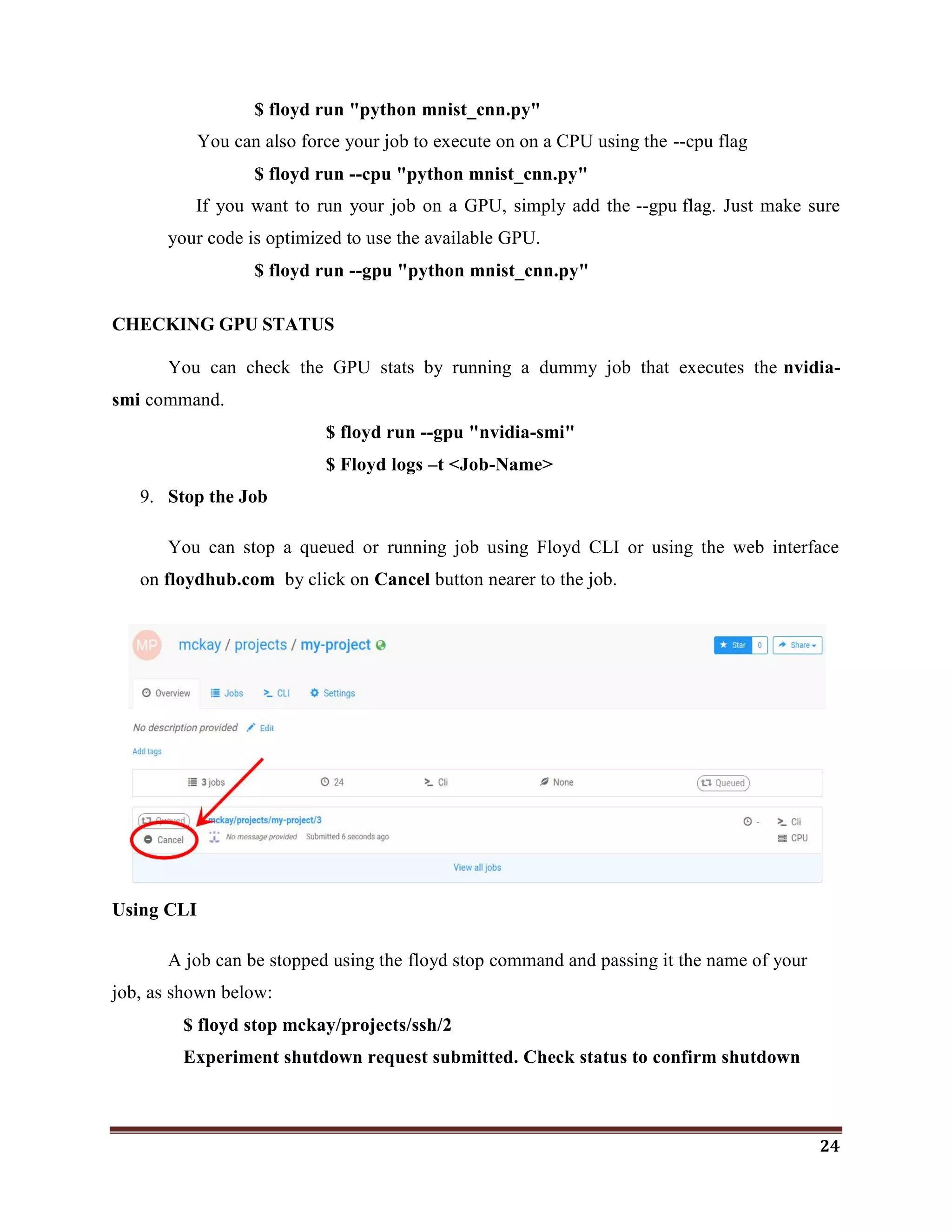 24
$ floyd run "python mnist_cnn.py"
You can also force your job to execute on on a CPU using the --cpu flag
$ floyd run --cpu "python mnist_cnn.py"
If you want to run your job on a GPU, simply add the --gpu flag. Just make sure
your code is optimized to use the available GPU.
$ floyd run --gpu "python mnist_cnn.py"
CHECKING GPU STATUS
You can check the GPU stats by running a dummy job that executes the nvidia-
smi command.
$ floyd run --gpu "nvidia-smi"
$ Floyd logs –t <Job-Name>
9. Stop the Job
You can stop a queued or running job using Floyd CLI or using the web interface
on floydhub.com by click on Cancel button nearer to the job.
Using CLI
A job can be stopped using the floyd stop command and passing it the name of your
job, as shown below:
$ floyd stop mckay/projects/ssh/2
Experiment shutdown request submitted. Check status to confirm shutdown
 