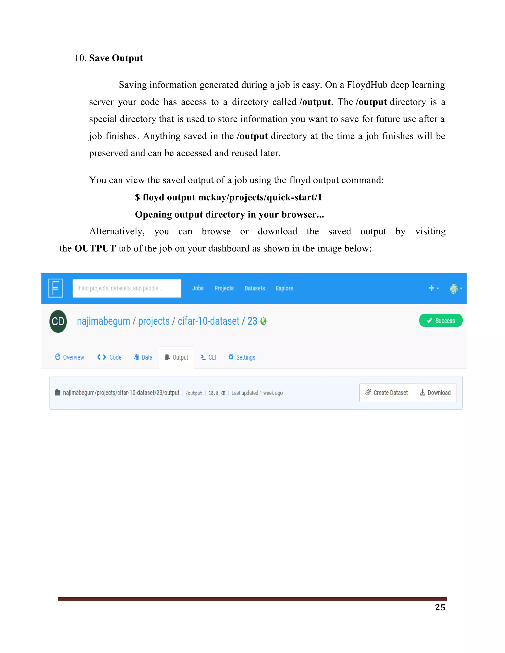 25
10. Save Output
Saving information generated during a job is easy. On a FloydHub deep learning
server your code has access to a directory called /output. The /output directory is a
special directory that is used to store information you want to save for future use after a
job finishes. Anything saved in the /output directory at the time a job finishes will be
preserved and can be accessed and reused later.
You can view the saved output of a job using the floyd output command:
$ floyd output mckay/projects/quick-start/1
Opening output directory in your browser...
Alternatively, you can browse or download the saved output by visiting
the OUTPUT tab of the job on your dashboard as shown in the image below:
 