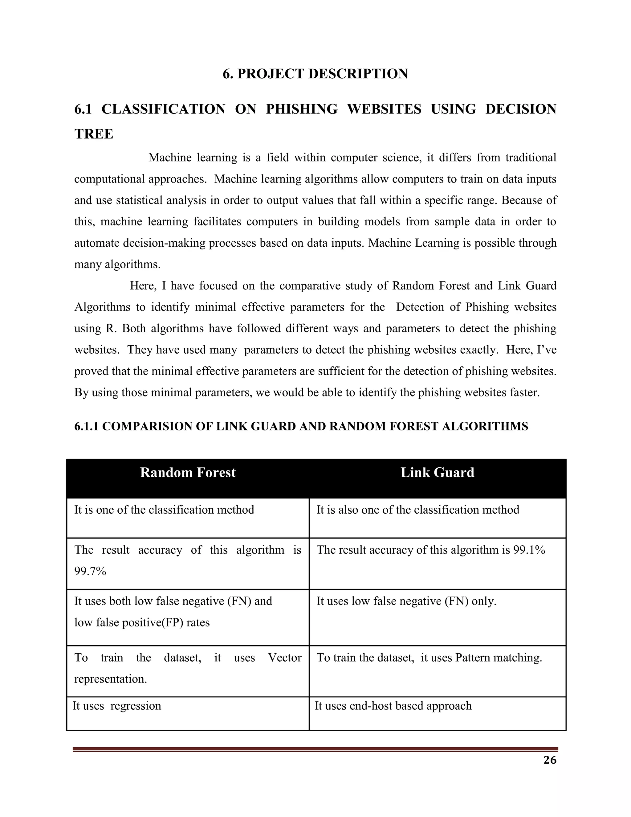 26
6. PROJECT DESCRIPTION
6.1 CLASSIFICATION ON PHISHING WEBSITES USING DECISION
TREE
Machine learning is a field within computer science, it differs from traditional
computational approaches. Machine learning algorithms allow computers to train on data inputs
and use statistical analysis in order to output values that fall within a specific range. Because of
this, machine learning facilitates computers in building models from sample data in order to
automate decision-making processes based on data inputs. Machine Learning is possible through
many algorithms.
Here, I have focused on the comparative study of Random Forest and Link Guard
Algorithms to identify minimal effective parameters for the Detection of Phishing websites
using R. Both algorithms have followed different ways and parameters to detect the phishing
websites. They have used many parameters to detect the phishing websites exactly. Here, I‘ve
proved that the minimal effective parameters are sufficient for the detection of phishing websites.
By using those minimal parameters, we would be able to identify the phishing websites faster.
6.1.1 COMPARISION OF LINK GUARD AND RANDOM FOREST ALGORITHMS
Random Forest Link Guard
It is one of the classification method It is also one of the classification method
The result accuracy of this algorithm is
99.7%
The result accuracy of this algorithm is 99.1%
It uses both low false negative (FN) and
low false positive(FP) rates
It uses low false negative (FN) only.
To train the dataset, it uses Vector
representation.
To train the dataset, it uses Pattern matching.
It uses regression It uses end-host based approach
 