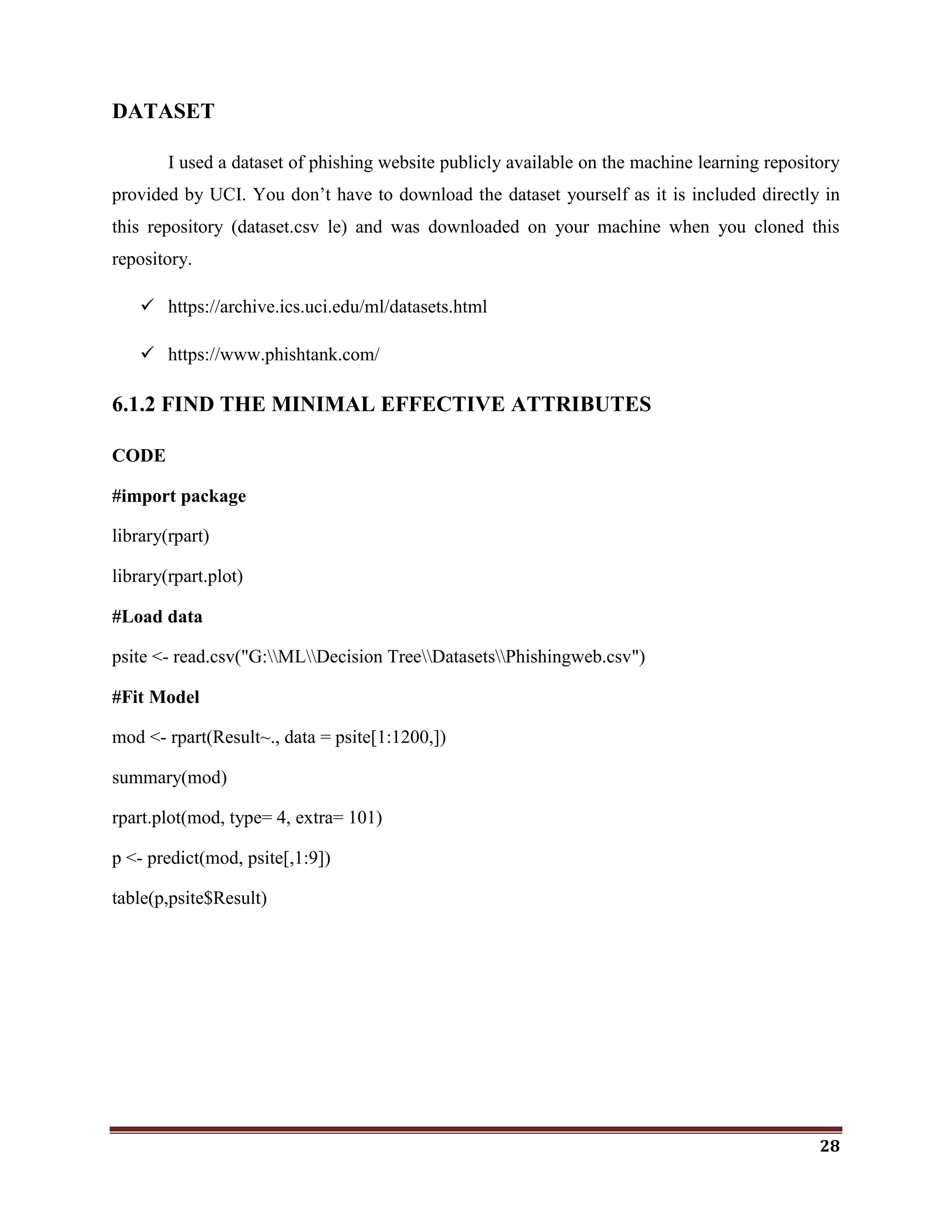 28
DATASET
I used a dataset of phishing website publicly available on the machine learning repository
provided by UCI. You don‘t have to download the dataset yourself as it is included directly in
this repository (dataset.csv le) and was downloaded on your machine when you cloned this
repository.
 https://archive.ics.uci.edu/ml/datasets.html
 https://www.phishtank.com/
6.1.2 FIND THE MINIMAL EFFECTIVE ATTRIBUTES
CODE
#import package
library(rpart)
library(rpart.plot)
#Load data
psite <- read.csv("G:MLDecision TreeDatasetsPhishingweb.csv")
#Fit Model
mod <- rpart(Result~., data = psite[1:1200,])
summary(mod)
rpart.plot(mod, type= 4, extra= 101)
p <- predict(mod, psite[,1:9])
table(p,psite$Result)
 
