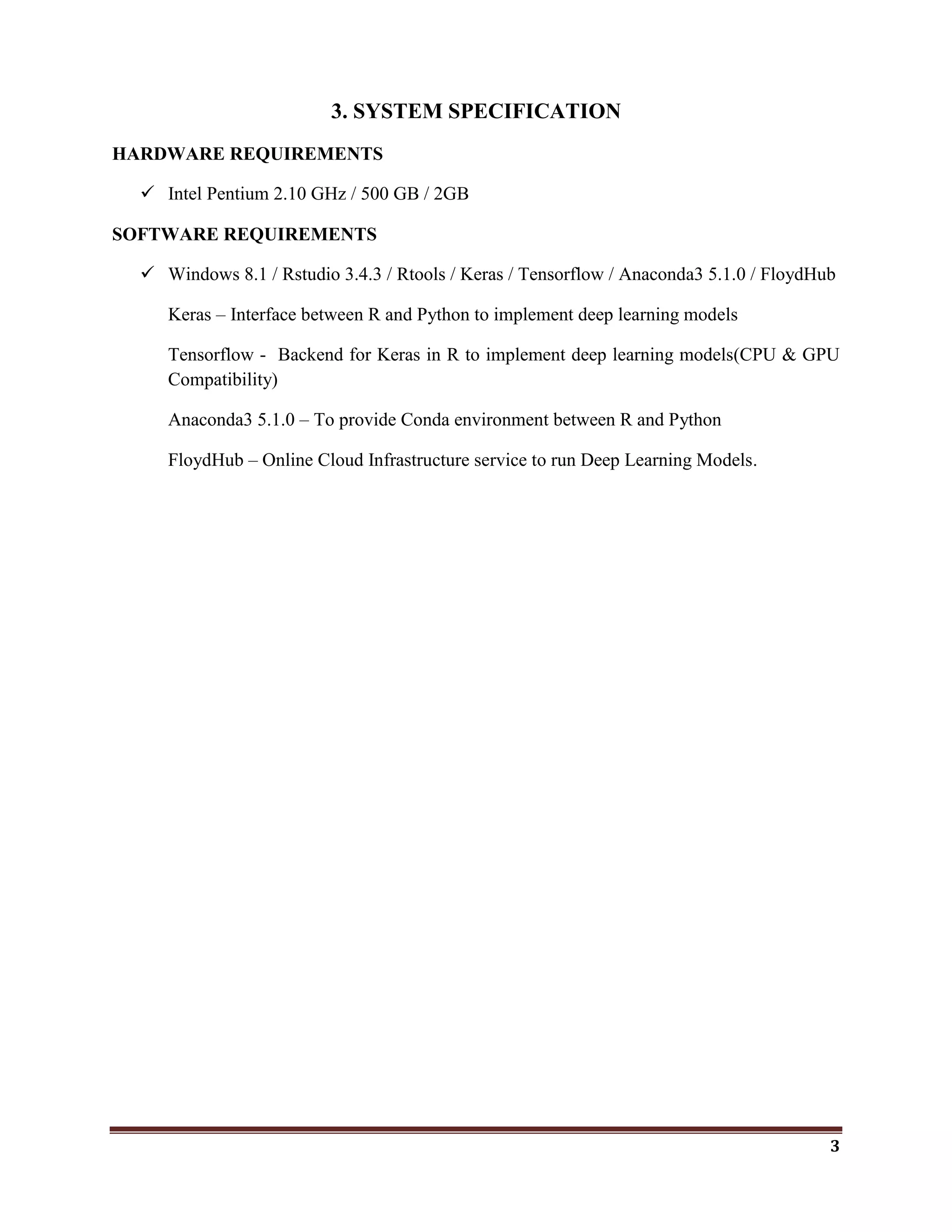 3
3. SYSTEM SPECIFICATION
HARDWARE REQUIREMENTS
 Intel Pentium 2.10 GHz / 500 GB / 2GB
SOFTWARE REQUIREMENTS
 Windows 8.1 / Rstudio 3.4.3 / Rtools / Keras / Tensorflow / Anaconda3 5.1.0 / FloydHub
Keras – Interface between R and Python to implement deep learning models
Tensorflow - Backend for Keras in R to implement deep learning models(CPU & GPU
Compatibility)
Anaconda3 5.1.0 – To provide Conda environment between R and Python
FloydHub – Online Cloud Infrastructure service to run Deep Learning Models.
 