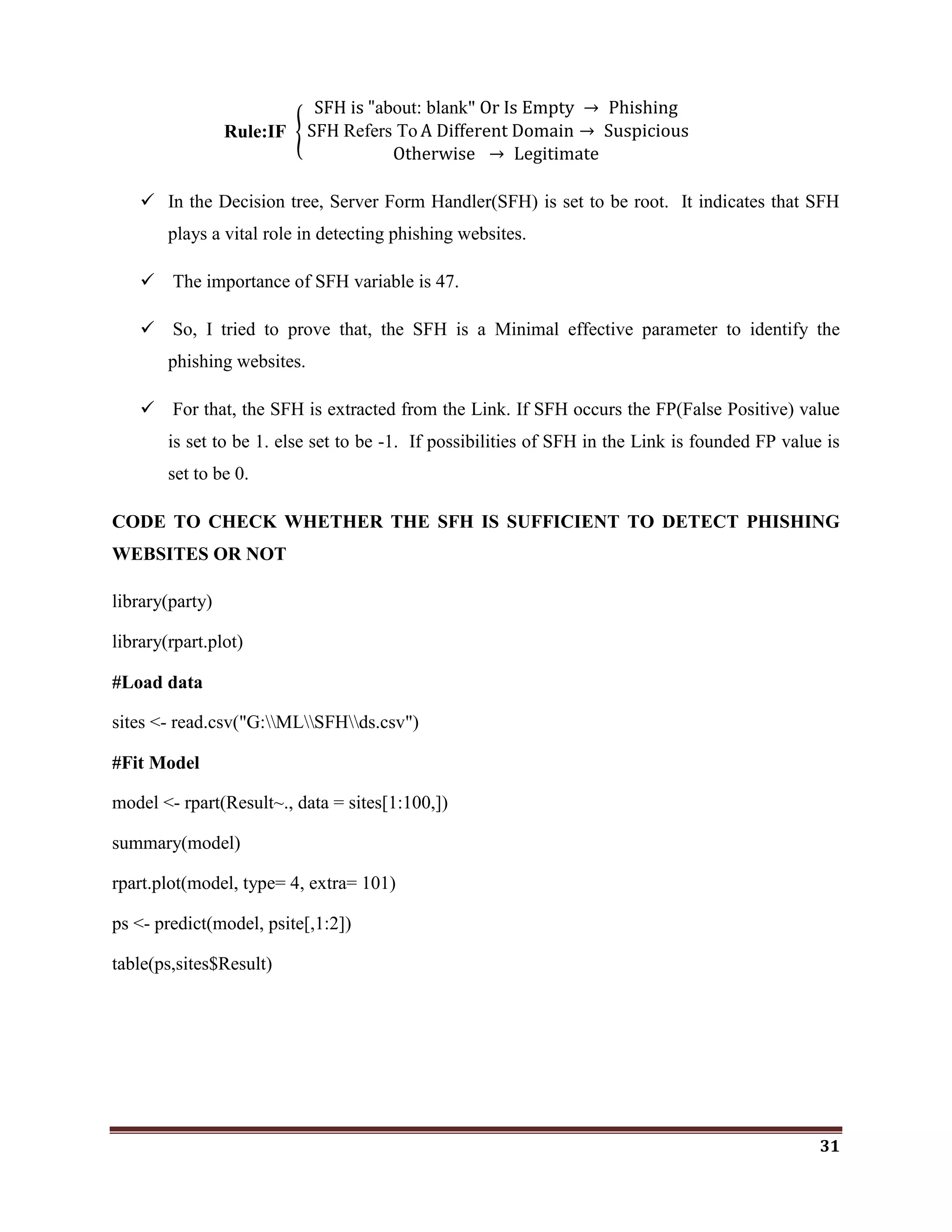 31
Rule:IF
SFH is "about: blank" Or Is Empty → Phishing
SFH Refers To A Different Domain → Suspicious
Otherwise → Legitimate
 In the Decision tree, Server Form Handler(SFH) is set to be root. It indicates that SFH
plays a vital role in detecting phishing websites.
 The importance of SFH variable is 47.
 So, I tried to prove that, the SFH is a Minimal effective parameter to identify the
phishing websites.
 For that, the SFH is extracted from the Link. If SFH occurs the FP(False Positive) value
is set to be 1. else set to be -1. If possibilities of SFH in the Link is founded FP value is
set to be 0.
CODE TO CHECK WHETHER THE SFH IS SUFFICIENT TO DETECT PHISHING
WEBSITES OR NOT
library(party)
library(rpart.plot)
#Load data
sites <- read.csv("G:MLSFHds.csv")
#Fit Model
model <- rpart(Result~., data = sites[1:100,])
summary(model)
rpart.plot(model, type= 4, extra= 101)
ps <- predict(model, psite[,1:2])
table(ps,sites$Result)
 
