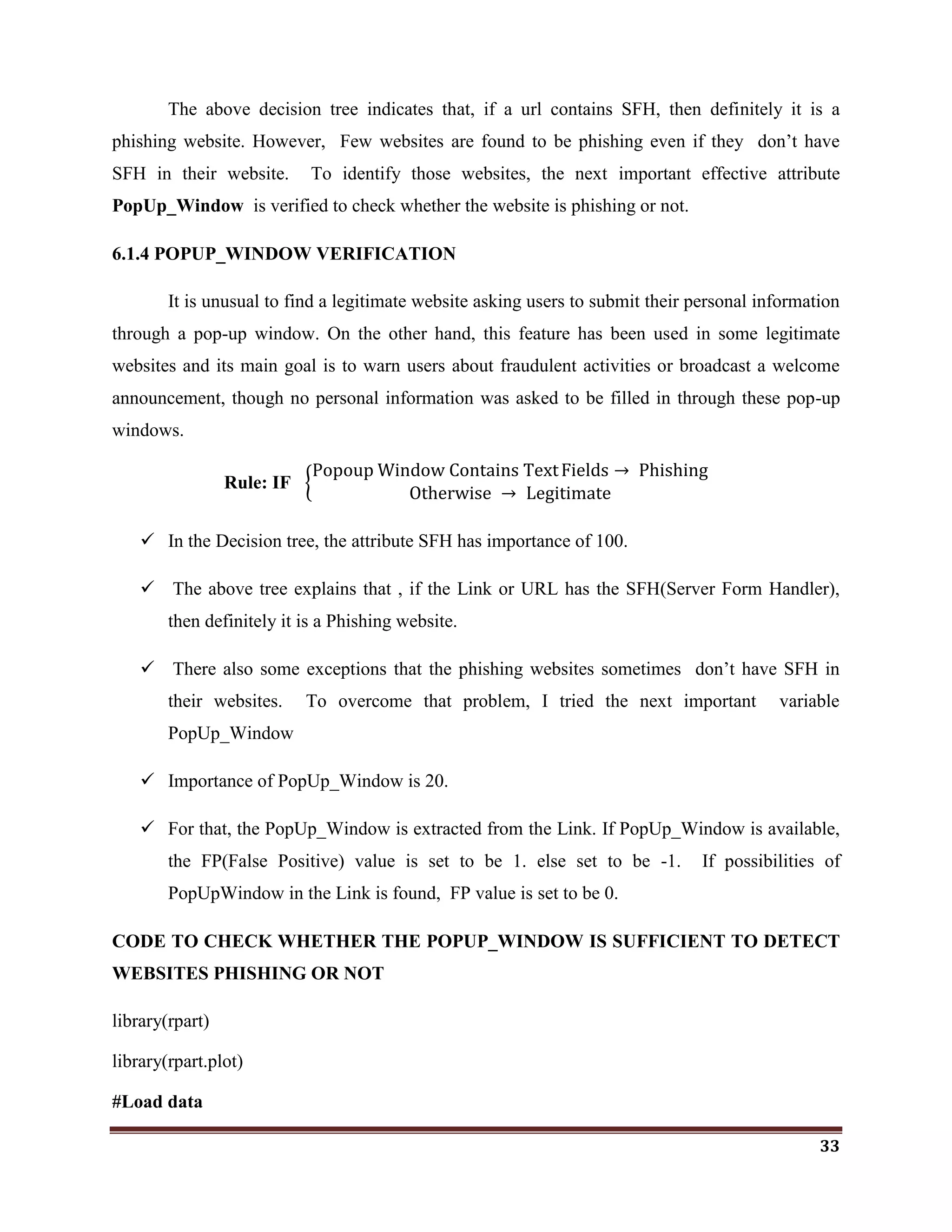 33
The above decision tree indicates that, if a url contains SFH, then definitely it is a
phishing website. However, Few websites are found to be phishing even if they don‘t have
SFH in their website. To identify those websites, the next important effective attribute
PopUp_Window is verified to check whether the website is phishing or not.
6.1.4 POPUP_WINDOW VERIFICATION
It is unusual to find a legitimate website asking users to submit their personal information
through a pop-up window. On the other hand, this feature has been used in some legitimate
websites and its main goal is to warn users about fraudulent activities or broadcast a welcome
announcement, though no personal information was asked to be filled in through these pop-up
windows.
Rule: IF
Popoup Window Contains TextFields → Phishing
Otherwise → Legitimate
 In the Decision tree, the attribute SFH has importance of 100.
 The above tree explains that , if the Link or URL has the SFH(Server Form Handler),
then definitely it is a Phishing website.
 There also some exceptions that the phishing websites sometimes don‘t have SFH in
their websites. To overcome that problem, I tried the next important variable
PopUp_Window
 Importance of PopUp_Window is 20.
 For that, the PopUp_Window is extracted from the Link. If PopUp_Window is available,
the FP(False Positive) value is set to be 1. else set to be -1. If possibilities of
PopUpWindow in the Link is found, FP value is set to be 0.
CODE TO CHECK WHETHER THE POPUP_WINDOW IS SUFFICIENT TO DETECT
WEBSITES PHISHING OR NOT
library(rpart)
library(rpart.plot)
#Load data
 