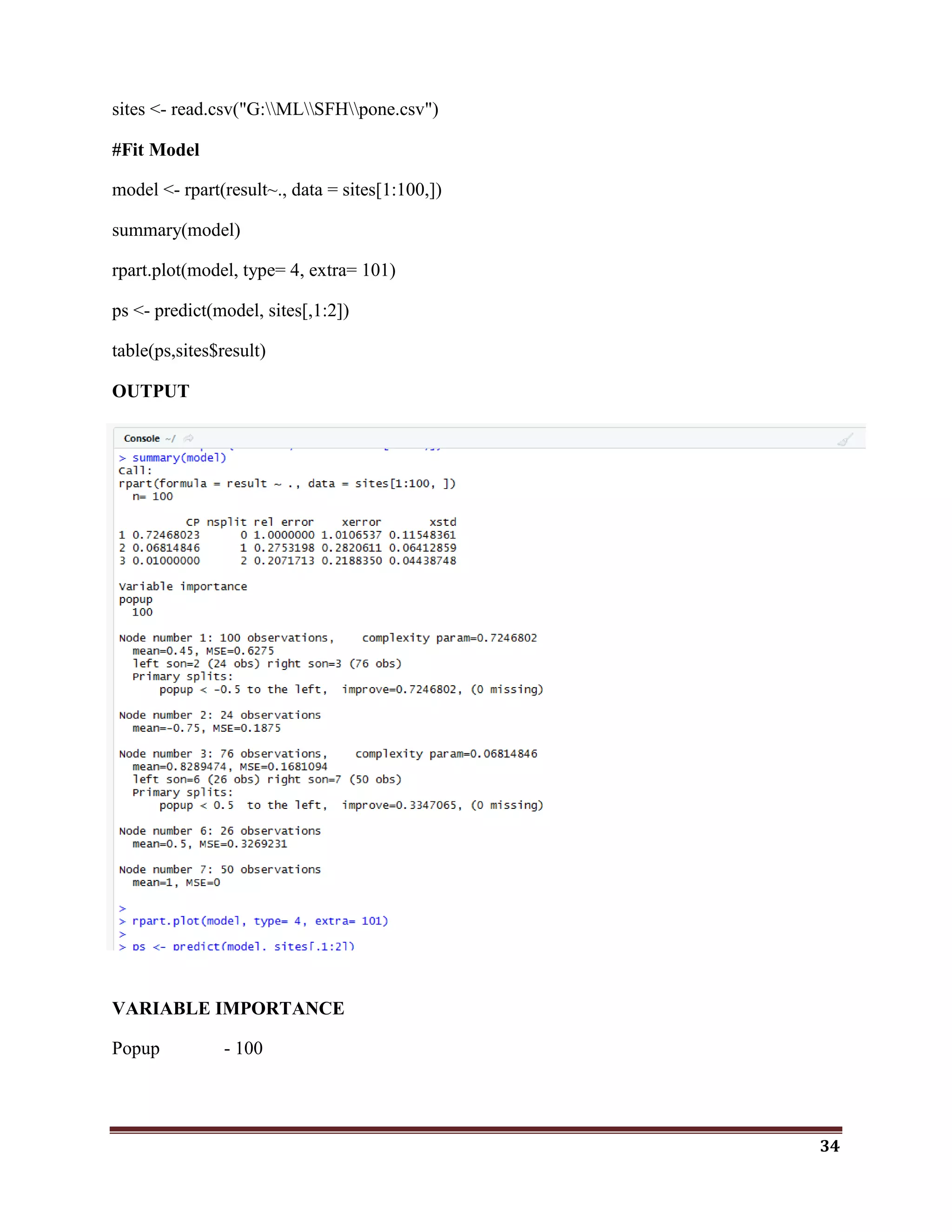 34
sites <- read.csv("G:MLSFHpone.csv")
#Fit Model
model <- rpart(result~., data = sites[1:100,])
summary(model)
rpart.plot(model, type= 4, extra= 101)
ps <- predict(model, sites[,1:2])
table(ps,sites$result)
OUTPUT
VARIABLE IMPORTANCE
Popup - 100
 