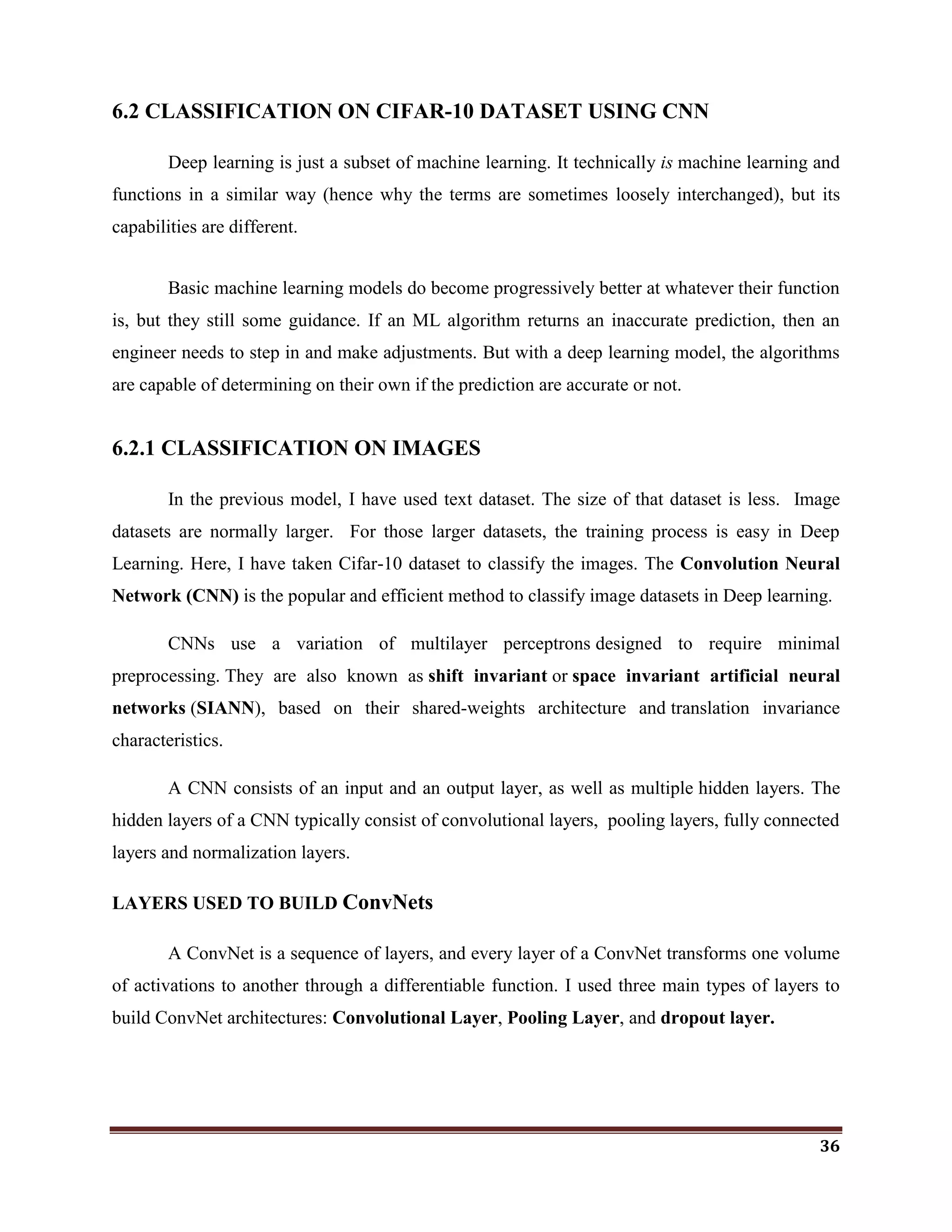 36
6.2 CLASSIFICATION ON CIFAR-10 DATASET USING CNN
Deep learning is just a subset of machine learning. It technically is machine learning and
functions in a similar way (hence why the terms are sometimes loosely interchanged), but its
capabilities are different.
Basic machine learning models do become progressively better at whatever their function
is, but they still some guidance. If an ML algorithm returns an inaccurate prediction, then an
engineer needs to step in and make adjustments. But with a deep learning model, the algorithms
are capable of determining on their own if the prediction are accurate or not.
6.2.1 CLASSIFICATION ON IMAGES
In the previous model, I have used text dataset. The size of that dataset is less. Image
datasets are normally larger. For those larger datasets, the training process is easy in Deep
Learning. Here, I have taken Cifar-10 dataset to classify the images. The Convolution Neural
Network (CNN) is the popular and efficient method to classify image datasets in Deep learning.
CNNs use a variation of multilayer perceptrons designed to require minimal
preprocessing. They are also known as shift invariant or space invariant artificial neural
networks (SIANN), based on their shared-weights architecture and translation invariance
characteristics.
A CNN consists of an input and an output layer, as well as multiple hidden layers. The
hidden layers of a CNN typically consist of convolutional layers, pooling layers, fully connected
layers and normalization layers.
LAYERS USED TO BUILD ConvNets
A ConvNet is a sequence of layers, and every layer of a ConvNet transforms one volume
of activations to another through a differentiable function. I used three main types of layers to
build ConvNet architectures: Convolutional Layer, Pooling Layer, and dropout layer.
 