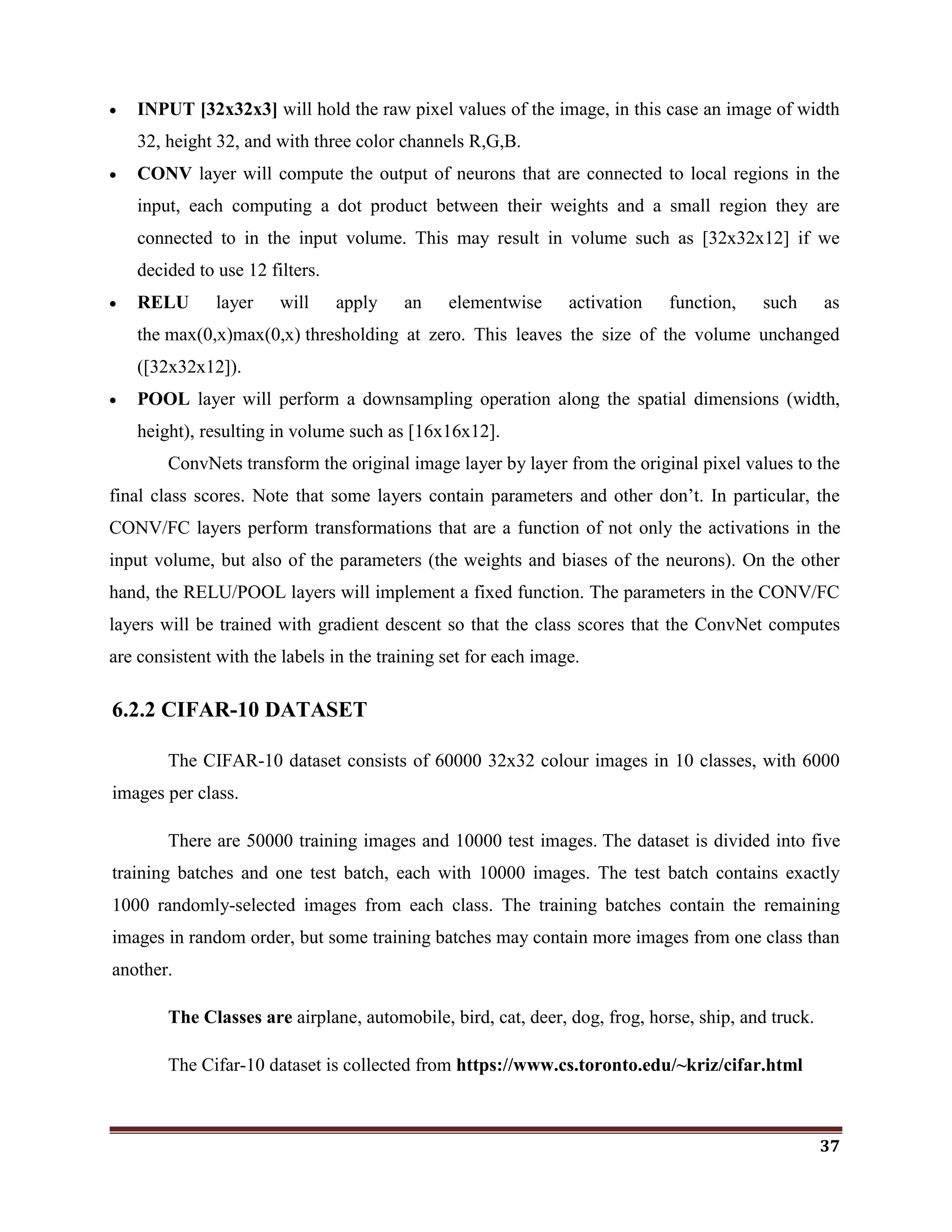 37
 INPUT [32x32x3] will hold the raw pixel values of the image, in this case an image of width
32, height 32, and with three color channels R,G,B.
 CONV layer will compute the output of neurons that are connected to local regions in the
input, each computing a dot product between their weights and a small region they are
connected to in the input volume. This may result in volume such as [32x32x12] if we
decided to use 12 filters.
 RELU layer will apply an elementwise activation function, such as
the max(0,x)max(0,x) thresholding at zero. This leaves the size of the volume unchanged
([32x32x12]).
 POOL layer will perform a downsampling operation along the spatial dimensions (width,
height), resulting in volume such as [16x16x12].
ConvNets transform the original image layer by layer from the original pixel values to the
final class scores. Note that some layers contain parameters and other don‘t. In particular, the
CONV/FC layers perform transformations that are a function of not only the activations in the
input volume, but also of the parameters (the weights and biases of the neurons). On the other
hand, the RELU/POOL layers will implement a fixed function. The parameters in the CONV/FC
layers will be trained with gradient descent so that the class scores that the ConvNet computes
are consistent with the labels in the training set for each image.
6.2.2 CIFAR-10 DATASET
The CIFAR-10 dataset consists of 60000 32x32 colour images in 10 classes, with 6000
images per class.
There are 50000 training images and 10000 test images. The dataset is divided into five
training batches and one test batch, each with 10000 images. The test batch contains exactly
1000 randomly-selected images from each class. The training batches contain the remaining
images in random order, but some training batches may contain more images from one class than
another.
The Classes are airplane, automobile, bird, cat, deer, dog, frog, horse, ship, and truck.
The Cifar-10 dataset is collected from https://www.cs.toronto.edu/~kriz/cifar.html
 
