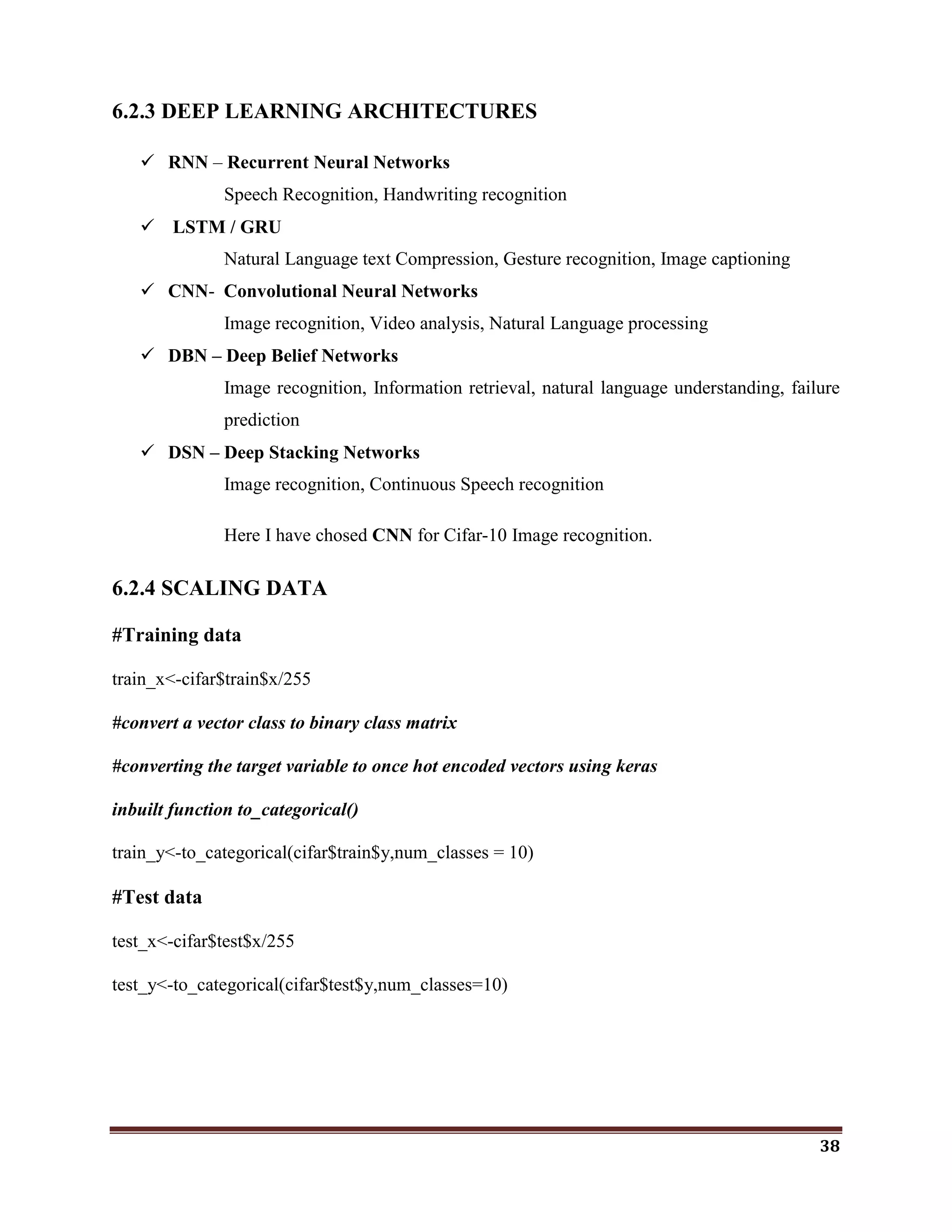 38
6.2.3 DEEP LEARNING ARCHITECTURES
 RNN – Recurrent Neural Networks
Speech Recognition, Handwriting recognition
 LSTM / GRU
Natural Language text Compression, Gesture recognition, Image captioning
 CNN- Convolutional Neural Networks
Image recognition, Video analysis, Natural Language processing
 DBN – Deep Belief Networks
Image recognition, Information retrieval, natural language understanding, failure
prediction
 DSN – Deep Stacking Networks
Image recognition, Continuous Speech recognition
Here I have chosed CNN for Cifar-10 Image recognition.
6.2.4 SCALING DATA
#Training data
train_x<-cifar$train$x/255
#convert a vector class to binary class matrix
#converting the target variable to once hot encoded vectors using keras
inbuilt function to_categorical()
train_y<-to_categorical(cifar$train$y,num_classes = 10)
#Test data
test_x<-cifar$test$x/255
test_y<-to_categorical(cifar$test$y,num_classes=10)
 