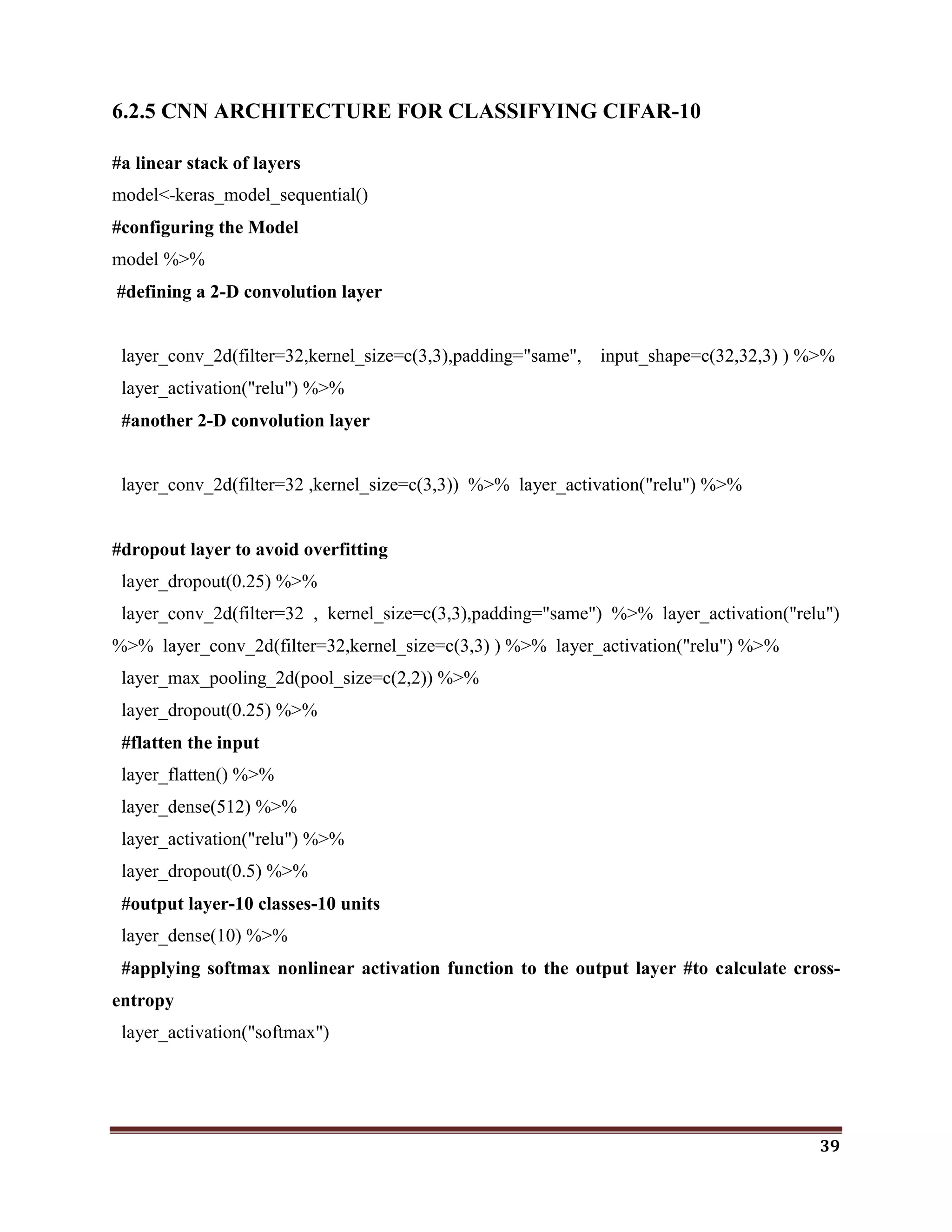 39
6.2.5 CNN ARCHITECTURE FOR CLASSIFYING CIFAR-10
#a linear stack of layers
model<-keras_model_sequential()
#configuring the Model
model %>%
#defining a 2-D convolution layer
layer_conv_2d(filter=32,kernel_size=c(3,3),padding="same", input_shape=c(32,32,3) ) %>%
layer_activation("relu") %>%
#another 2-D convolution layer
layer_conv_2d(filter=32 ,kernel_size=c(3,3)) %>% layer_activation("relu") %>%
#dropout layer to avoid overfitting
layer_dropout(0.25) %>%
layer_conv_2d(filter=32 , kernel_size=c(3,3),padding="same") %>% layer_activation("relu")
%>% layer_conv_2d(filter=32,kernel_size=c(3,3) ) %>% layer_activation("relu") %>%
layer_max_pooling_2d(pool_size=c(2,2)) %>%
layer_dropout(0.25) %>%
#flatten the input
layer_flatten() %>%
layer_dense(512) %>%
layer_activation("relu") %>%
layer_dropout(0.5) %>%
#output layer-10 classes-10 units
layer_dense(10) %>%
#applying softmax nonlinear activation function to the output layer #to calculate cross-
entropy
layer_activation("softmax")
 