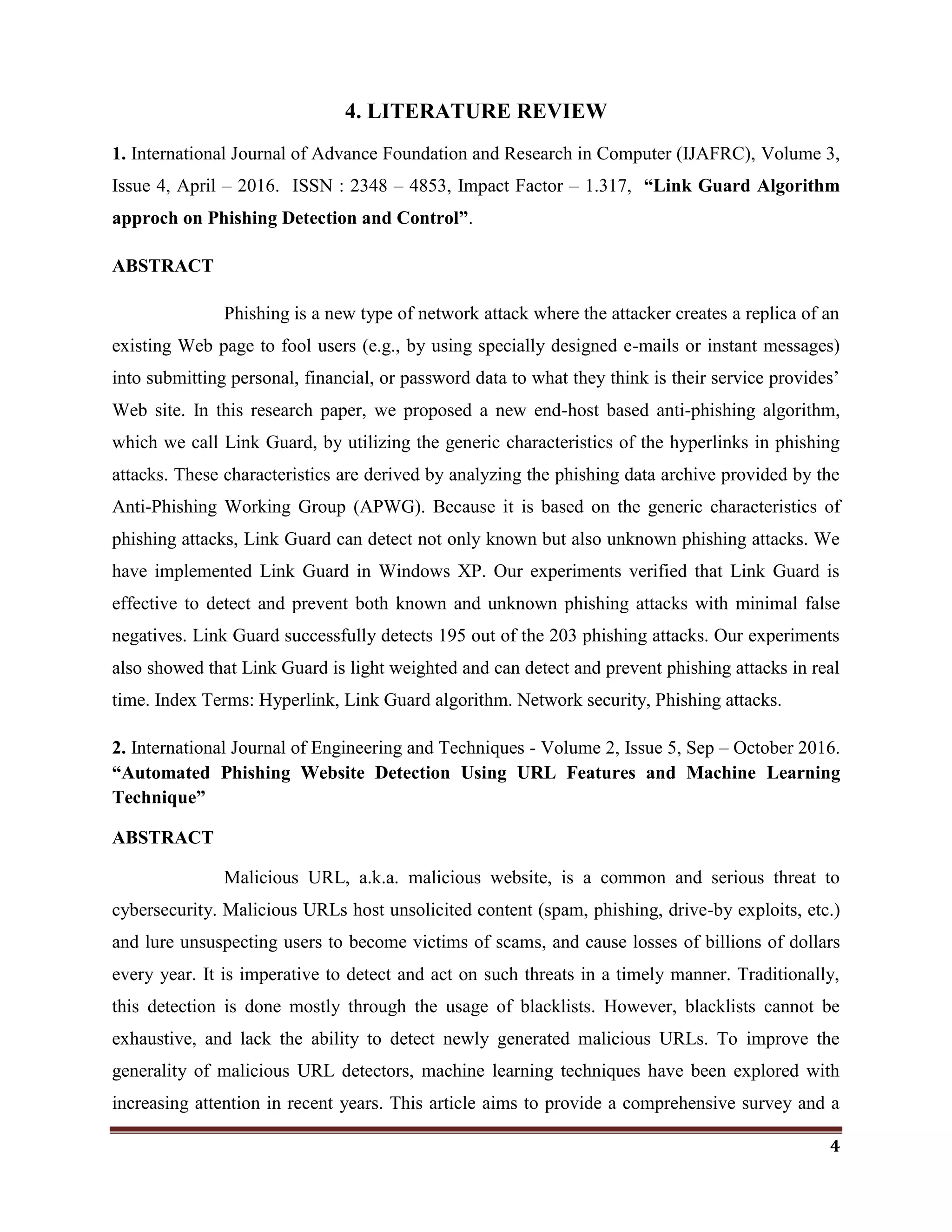 4
4. LITERATURE REVIEW
1. International Journal of Advance Foundation and Research in Computer (IJAFRC), Volume 3,
Issue 4, April – 2016. ISSN : 2348 – 4853, Impact Factor – 1.317, “Link Guard Algorithm
approch on Phishing Detection and Control”.
ABSTRACT
Phishing is a new type of network attack where the attacker creates a replica of an
existing Web page to fool users (e.g., by using specially designed e-mails or instant messages)
into submitting personal, financial, or password data to what they think is their service provides‘
Web site. In this research paper, we proposed a new end-host based anti-phishing algorithm,
which we call Link Guard, by utilizing the generic characteristics of the hyperlinks in phishing
attacks. These characteristics are derived by analyzing the phishing data archive provided by the
Anti-Phishing Working Group (APWG). Because it is based on the generic characteristics of
phishing attacks, Link Guard can detect not only known but also unknown phishing attacks. We
have implemented Link Guard in Windows XP. Our experiments verified that Link Guard is
effective to detect and prevent both known and unknown phishing attacks with minimal false
negatives. Link Guard successfully detects 195 out of the 203 phishing attacks. Our experiments
also showed that Link Guard is light weighted and can detect and prevent phishing attacks in real
time. Index Terms: Hyperlink, Link Guard algorithm. Network security, Phishing attacks.
2. International Journal of Engineering and Techniques - Volume 2, Issue 5, Sep – October 2016.
“Automated Phishing Website Detection Using URL Features and Machine Learning
Technique”
ABSTRACT
Malicious URL, a.k.a. malicious website, is a common and serious threat to
cybersecurity. Malicious URLs host unsolicited content (spam, phishing, drive-by exploits, etc.)
and lure unsuspecting users to become victims of scams, and cause losses of billions of dollars
every year. It is imperative to detect and act on such threats in a timely manner. Traditionally,
this detection is done mostly through the usage of blacklists. However, blacklists cannot be
exhaustive, and lack the ability to detect newly generated malicious URLs. To improve the
generality of malicious URL detectors, machine learning techniques have been explored with
increasing attention in recent years. This article aims to provide a comprehensive survey and a
 