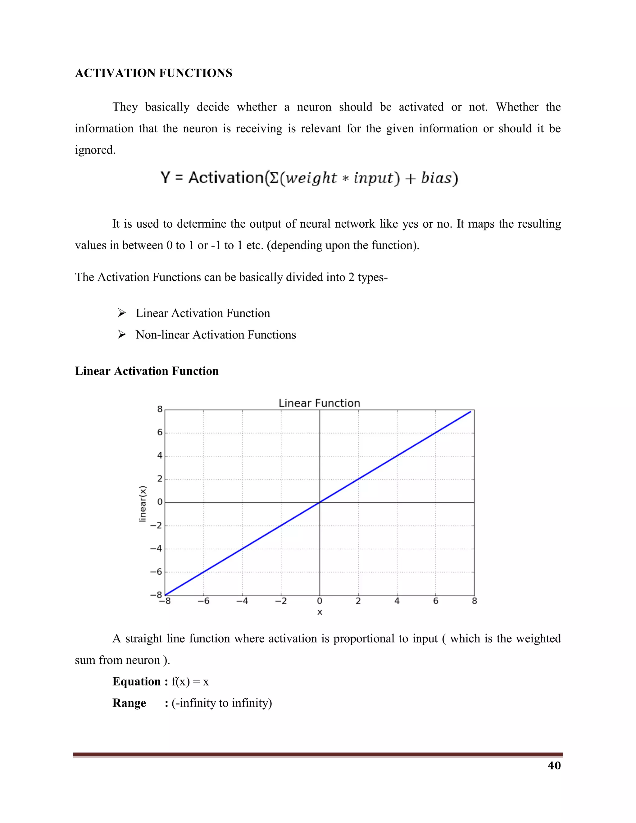 40
ACTIVATION FUNCTIONS
They basically decide whether a neuron should be activated or not. Whether the
information that the neuron is receiving is relevant for the given information or should it be
ignored.
It is used to determine the output of neural network like yes or no. It maps the resulting
values in between 0 to 1 or -1 to 1 etc. (depending upon the function).
The Activation Functions can be basically divided into 2 types-
 Linear Activation Function
 Non-linear Activation Functions
Linear Activation Function
A straight line function where activation is proportional to input ( which is the weighted
sum from neuron ).
Equation : f(x) = x
Range : (-infinity to infinity)
 