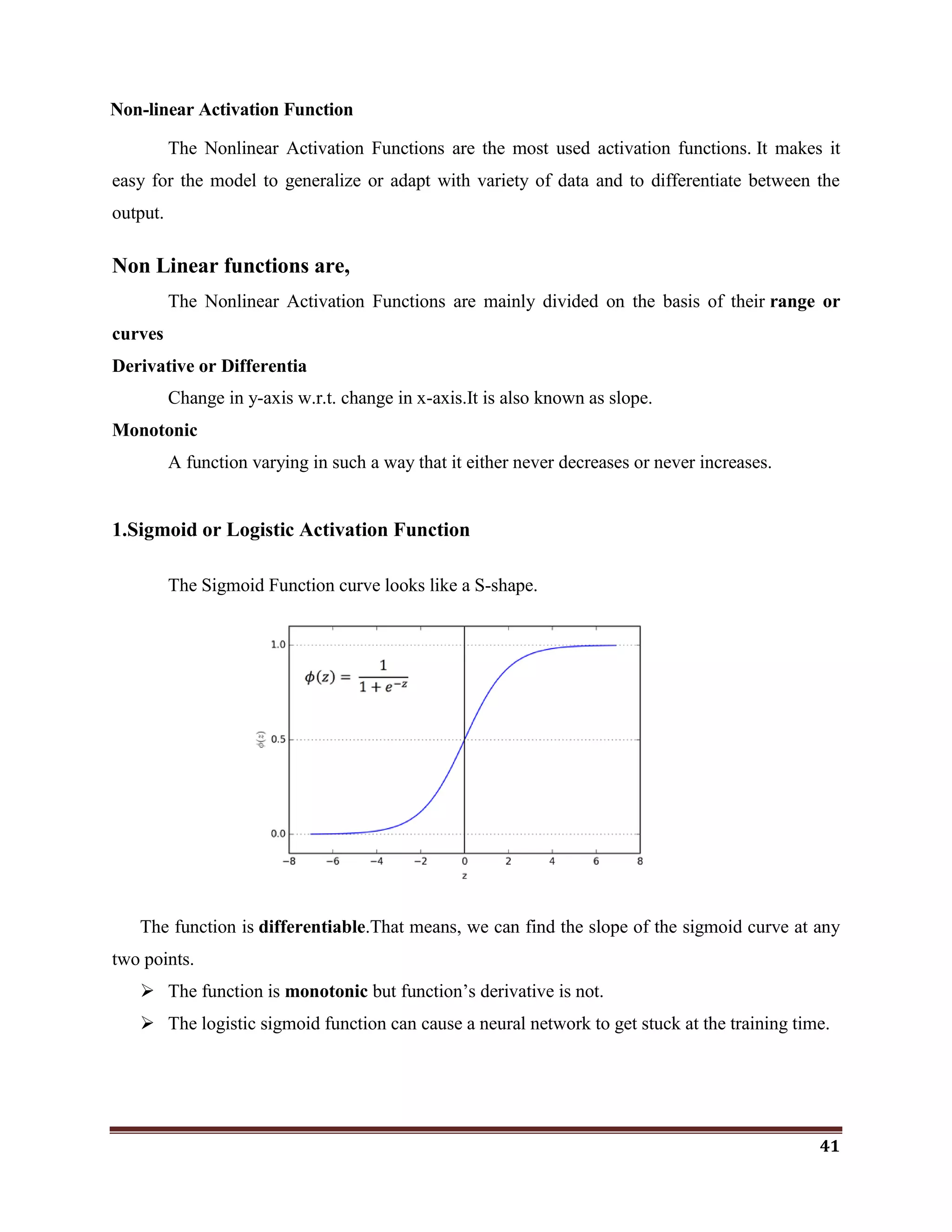 41
Non-linear Activation Function
The Nonlinear Activation Functions are the most used activation functions. It makes it
easy for the model to generalize or adapt with variety of data and to differentiate between the
output.
Non Linear functions are,
The Nonlinear Activation Functions are mainly divided on the basis of their range or
curves
Derivative or Differentia
Change in y-axis w.r.t. change in x-axis.It is also known as slope.
Monotonic
A function varying in such a way that it either never decreases or never increases.
1.Sigmoid or Logistic Activation Function
The Sigmoid Function curve looks like a S-shape.
The function is differentiable.That means, we can find the slope of the sigmoid curve at any
two points.
 The function is monotonic but function‘s derivative is not.
 The logistic sigmoid function can cause a neural network to get stuck at the training time.
 