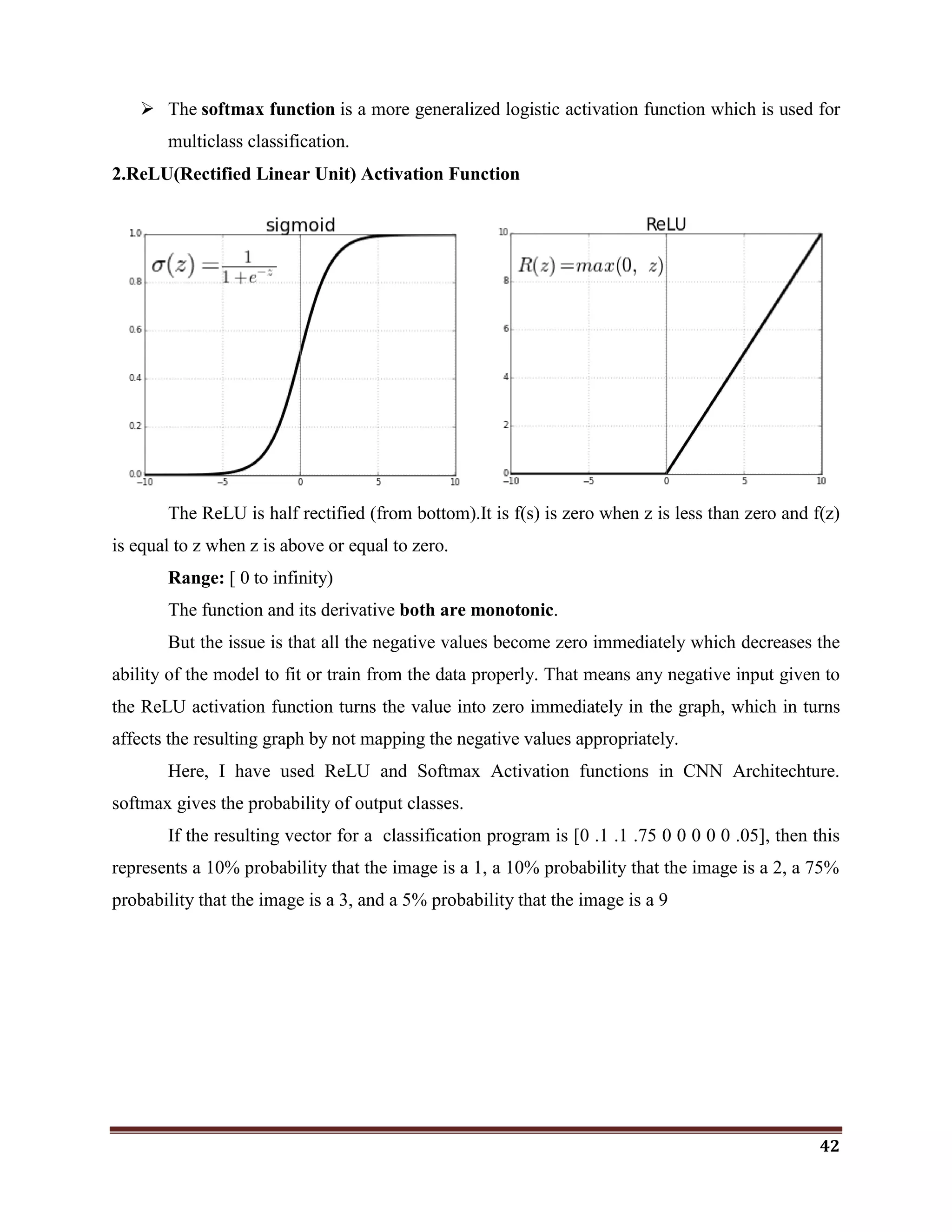42
 The softmax function is a more generalized logistic activation function which is used for
multiclass classification.
2.ReLU(Rectified Linear Unit) Activation Function
The ReLU is half rectified (from bottom).It is f(s) is zero when z is less than zero and f(z)
is equal to z when z is above or equal to zero.
Range: [ 0 to infinity)
The function and its derivative both are monotonic.
But the issue is that all the negative values become zero immediately which decreases the
ability of the model to fit or train from the data properly. That means any negative input given to
the ReLU activation function turns the value into zero immediately in the graph, which in turns
affects the resulting graph by not mapping the negative values appropriately.
Here, I have used ReLU and Softmax Activation functions in CNN Architechture.
softmax gives the probability of output classes.
If the resulting vector for a classification program is [0 .1 .1 .75 0 0 0 0 0 .05], then this
represents a 10% probability that the image is a 1, a 10% probability that the image is a 2, a 75%
probability that the image is a 3, and a 5% probability that the image is a 9
 