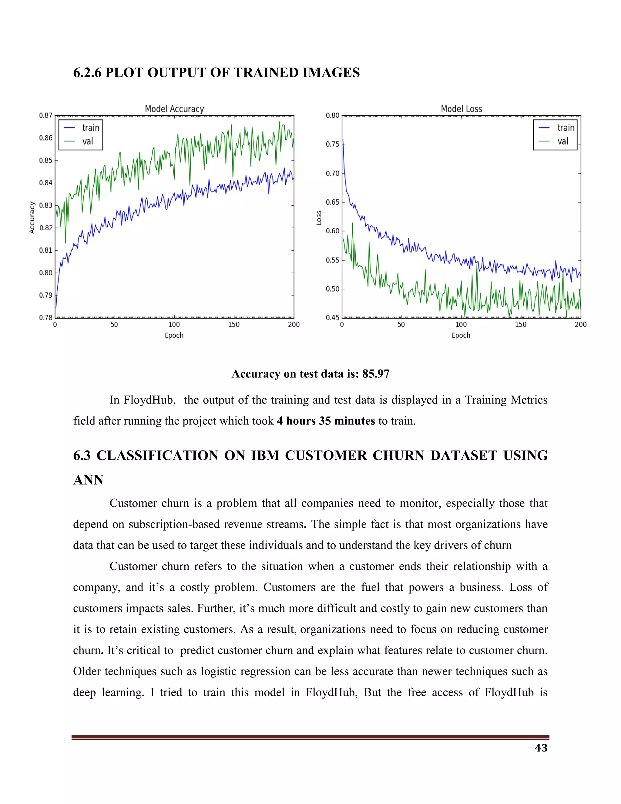 43
6.2.6 PLOT OUTPUT OF TRAINED IMAGES
Accuracy on test data is: 85.97
In FloydHub, the output of the training and test data is displayed in a Training Metrics
field after running the project which took 4 hours 35 minutes to train.
6.3 CLASSIFICATION ON IBM CUSTOMER CHURN DATASET USING
ANN
Customer churn is a problem that all companies need to monitor, especially those that
depend on subscription-based revenue streams. The simple fact is that most organizations have
data that can be used to target these individuals and to understand the key drivers of churn
Customer churn refers to the situation when a customer ends their relationship with a
company, and it‘s a costly problem. Customers are the fuel that powers a business. Loss of
customers impacts sales. Further, it‘s much more difficult and costly to gain new customers than
it is to retain existing customers. As a result, organizations need to focus on reducing customer
churn. It‘s critical to predict customer churn and explain what features relate to customer churn.
Older techniques such as logistic regression can be less accurate than newer techniques such as
deep learning. I tried to train this model in FloydHub, But the free access of FloydHub is
 