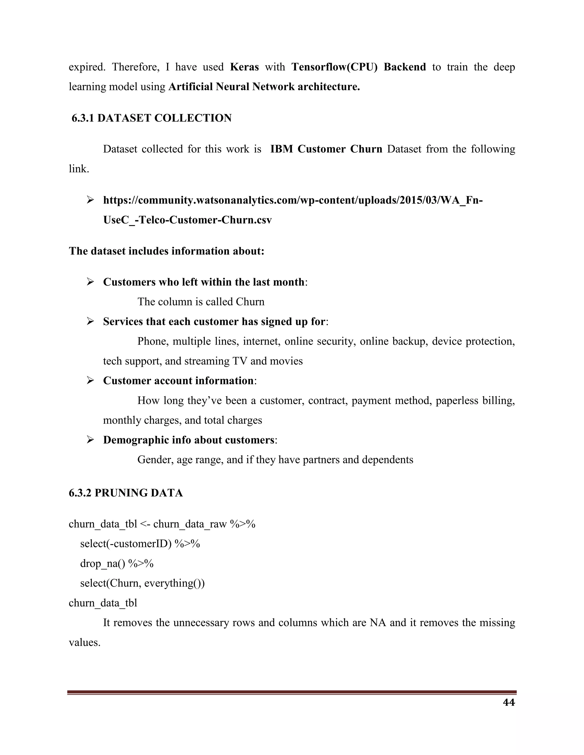 44
expired. Therefore, I have used Keras with Tensorflow(CPU) Backend to train the deep
learning model using Artificial Neural Network architecture.
6.3.1 DATASET COLLECTION
Dataset collected for this work is IBM Customer Churn Dataset from the following
link.
 https://community.watsonanalytics.com/wp-content/uploads/2015/03/WA_Fn-
UseC_-Telco-Customer-Churn.csv
The dataset includes information about:
 Customers who left within the last month:
The column is called Churn
 Services that each customer has signed up for:
Phone, multiple lines, internet, online security, online backup, device protection,
tech support, and streaming TV and movies
 Customer account information:
How long they‘ve been a customer, contract, payment method, paperless billing,
monthly charges, and total charges
 Demographic info about customers:
Gender, age range, and if they have partners and dependents
6.3.2 PRUNING DATA
churn_data_tbl <- churn_data_raw %>%
select(-customerID) %>%
drop_na() %>%
select(Churn, everything())
churn_data_tbl
It removes the unnecessary rows and columns which are NA and it removes the missing
values.
 