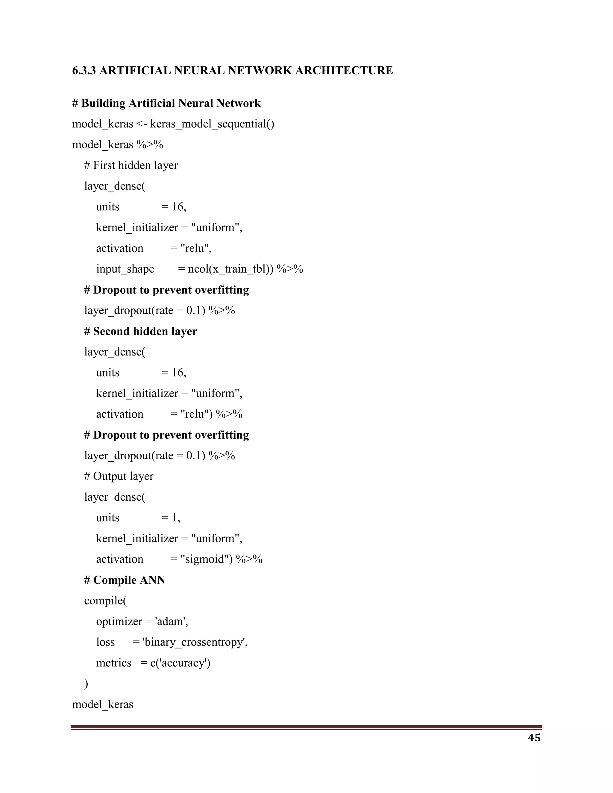 45
6.3.3 ARTIFICIAL NEURAL NETWORK ARCHITECTURE
# Building Artificial Neural Network
model_keras <- keras_model_sequential()
model_keras %>%
# First hidden layer
layer_dense(
units = 16,
kernel_initializer = "uniform",
activation = "relu",
input_shape = ncol(x_train_tbl)) %>%
# Dropout to prevent overfitting
layer_dropout(rate = 0.1) %>%
# Second hidden layer
layer_dense(
units = 16,
kernel_initializer = "uniform",
activation = "relu") %>%
# Dropout to prevent overfitting
layer_dropout(rate = 0.1) %>%
# Output layer
layer_dense(
units = 1,
kernel_initializer = "uniform",
activation = "sigmoid") %>%
# Compile ANN
compile(
optimizer = 'adam',
loss = 'binary_crossentropy',
metrics = c('accuracy')
)
model_keras
 