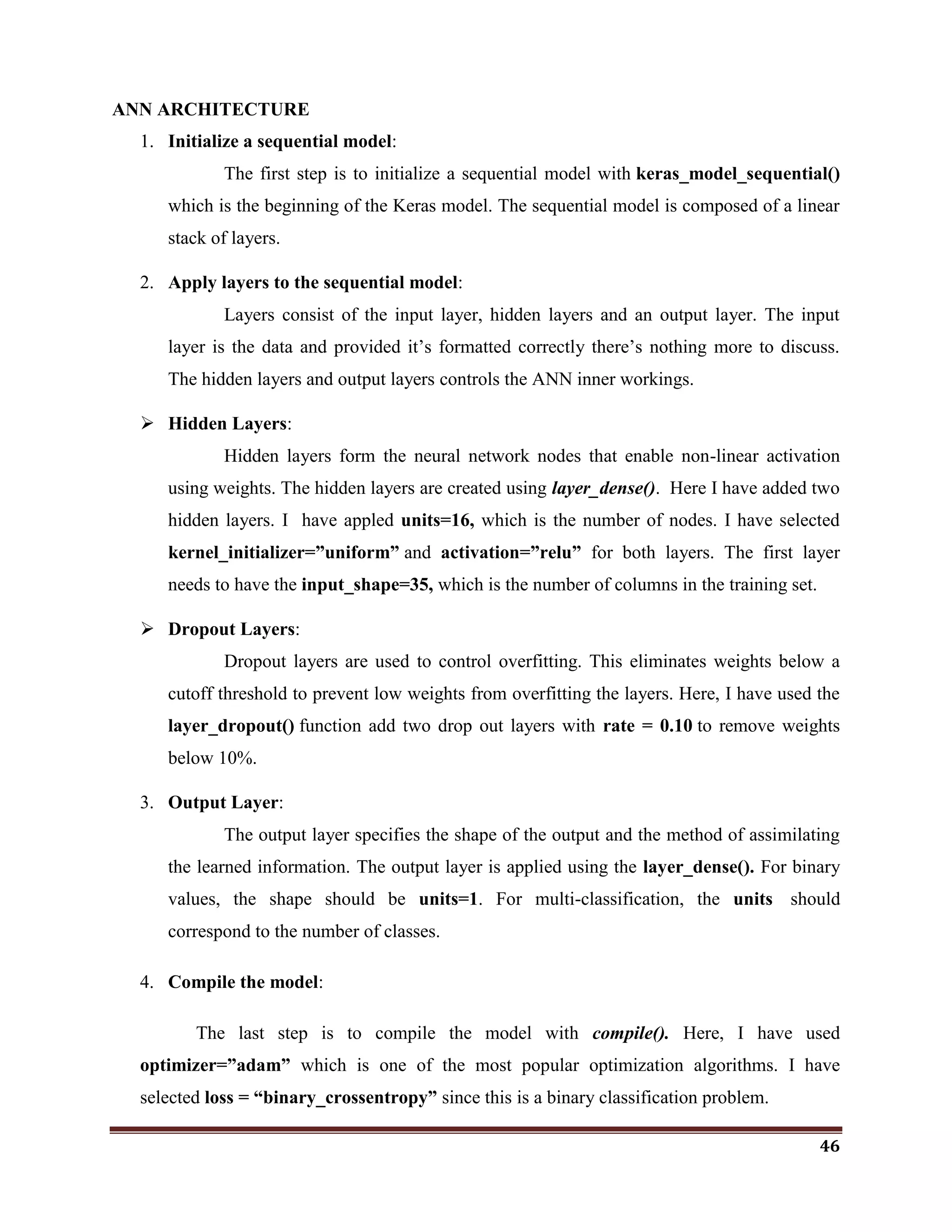 46
ANN ARCHITECTURE
1. Initialize a sequential model:
The first step is to initialize a sequential model with keras_model_sequential()
which is the beginning of the Keras model. The sequential model is composed of a linear
stack of layers.
2. Apply layers to the sequential model:
Layers consist of the input layer, hidden layers and an output layer. The input
layer is the data and provided it‘s formatted correctly there‘s nothing more to discuss.
The hidden layers and output layers controls the ANN inner workings.
 Hidden Layers:
Hidden layers form the neural network nodes that enable non-linear activation
using weights. The hidden layers are created using layer_dense(). Here I have added two
hidden layers. I have appled units=16, which is the number of nodes. I have selected
kernel_initializer=”uniform” and activation=”relu” for both layers. The first layer
needs to have the input_shape=35, which is the number of columns in the training set.
 Dropout Layers:
Dropout layers are used to control overfitting. This eliminates weights below a
cutoff threshold to prevent low weights from overfitting the layers. Here, I have used the
layer_dropout() function add two drop out layers with rate = 0.10 to remove weights
below 10%.
3. Output Layer:
The output layer specifies the shape of the output and the method of assimilating
the learned information. The output layer is applied using the layer_dense(). For binary
values, the shape should be units=1. For multi-classification, the units should
correspond to the number of classes.
4. Compile the model:
The last step is to compile the model with compile(). Here, I have used
optimizer=”adam” which is one of the most popular optimization algorithms. I have
selected loss = “binary_crossentropy” since this is a binary classification problem.
 