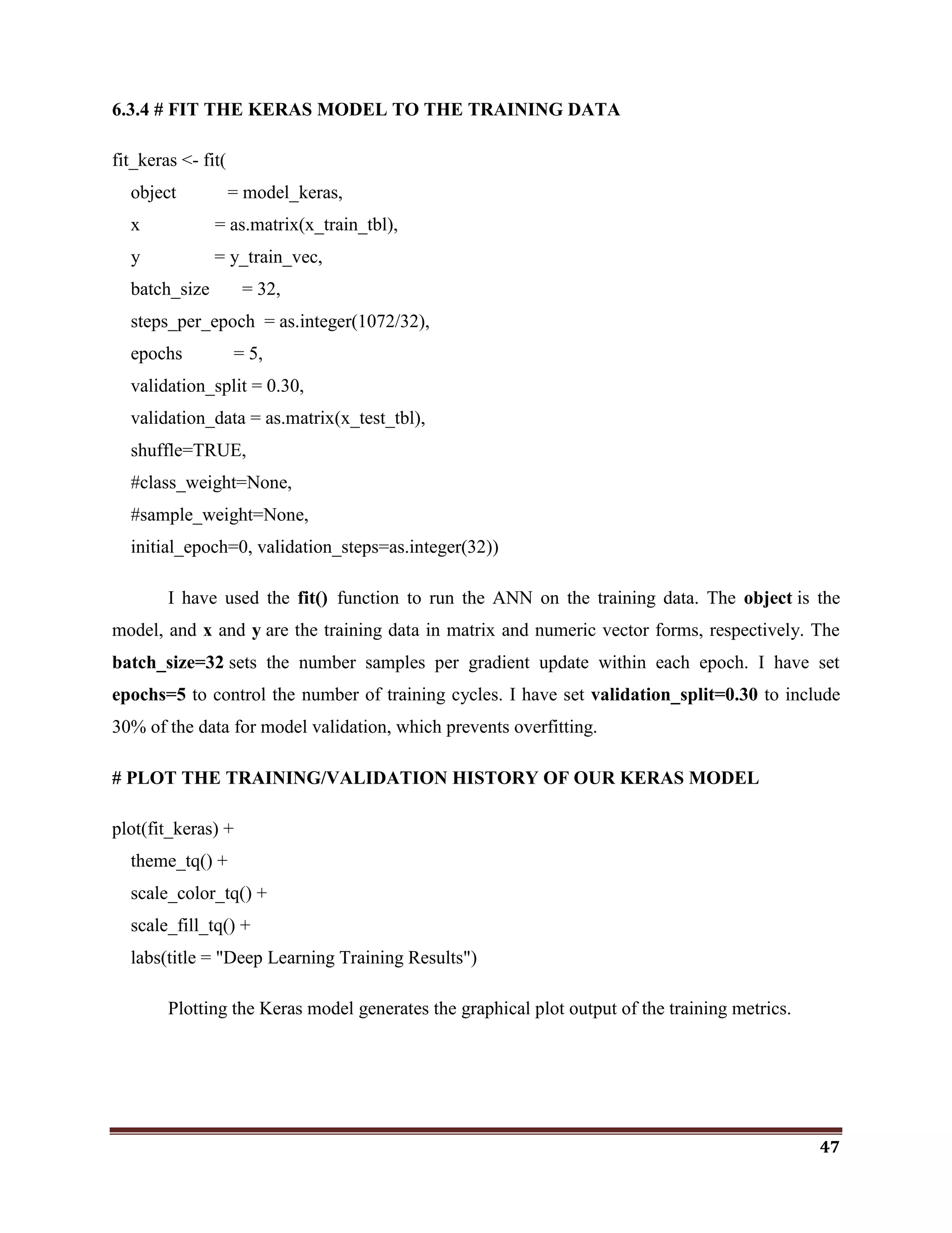 47
6.3.4 # FIT THE KERAS MODEL TO THE TRAINING DATA
fit_keras <- fit(
object = model_keras,
x = as.matrix(x_train_tbl),
y = y_train_vec,
batch_size = 32,
steps_per_epoch = as.integer(1072/32),
epochs = 5,
validation_split = 0.30,
validation_data = as.matrix(x_test_tbl),
shuffle=TRUE,
#class_weight=None,
#sample_weight=None,
initial_epoch=0, validation_steps=as.integer(32))
I have used the fit() function to run the ANN on the training data. The object is the
model, and x and y are the training data in matrix and numeric vector forms, respectively. The
batch_size=32 sets the number samples per gradient update within each epoch. I have set
epochs=5 to control the number of training cycles. I have set validation_split=0.30 to include
30% of the data for model validation, which prevents overfitting.
# PLOT THE TRAINING/VALIDATION HISTORY OF OUR KERAS MODEL
plot(fit_keras) +
theme_tq() +
scale_color_tq() +
scale_fill_tq() +
labs(title = "Deep Learning Training Results")
Plotting the Keras model generates the graphical plot output of the training metrics.
 