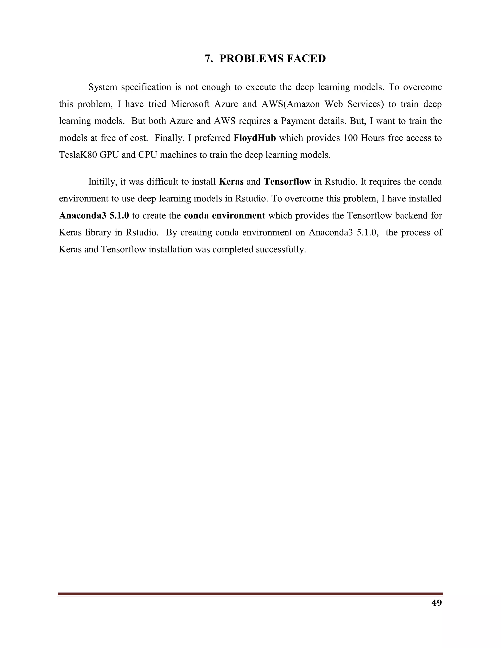 49
7. PROBLEMS FACED
System specification is not enough to execute the deep learning models. To overcome
this problem, I have tried Microsoft Azure and AWS(Amazon Web Services) to train deep
learning models. But both Azure and AWS requires a Payment details. But, I want to train the
models at free of cost. Finally, I preferred FloydHub which provides 100 Hours free access to
TeslaK80 GPU and CPU machines to train the deep learning models.
Initilly, it was difficult to install Keras and Tensorflow in Rstudio. It requires the conda
environment to use deep learning models in Rstudio. To overcome this problem, I have installed
Anaconda3 5.1.0 to create the conda environment which provides the Tensorflow backend for
Keras library in Rstudio. By creating conda environment on Anaconda3 5.1.0, the process of
Keras and Tensorflow installation was completed successfully.
 