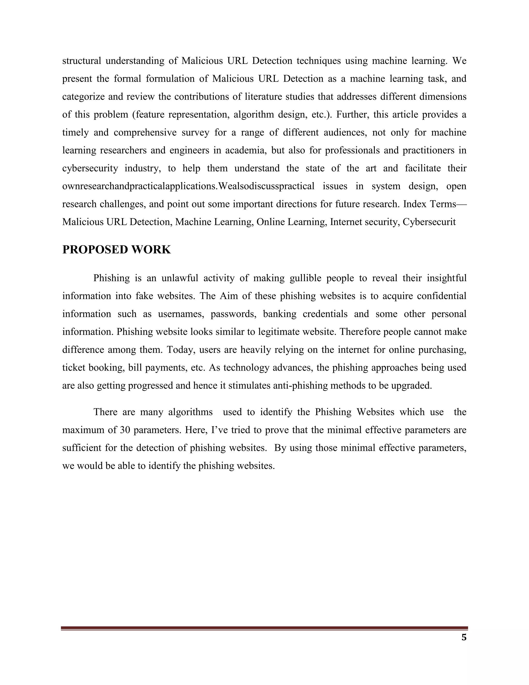 5
structural understanding of Malicious URL Detection techniques using machine learning. We
present the formal formulation of Malicious URL Detection as a machine learning task, and
categorize and review the contributions of literature studies that addresses different dimensions
of this problem (feature representation, algorithm design, etc.). Further, this article provides a
timely and comprehensive survey for a range of different audiences, not only for machine
learning researchers and engineers in academia, but also for professionals and practitioners in
cybersecurity industry, to help them understand the state of the art and facilitate their
ownresearchandpracticalapplications.Wealsodiscusspractical issues in system design, open
research challenges, and point out some important directions for future research. Index Terms—
Malicious URL Detection, Machine Learning, Online Learning, Internet security, Cybersecurit
PROPOSED WORK
Phishing is an unlawful activity of making gullible people to reveal their insightful
information into fake websites. The Aim of these phishing websites is to acquire confidential
information such as usernames, passwords, banking credentials and some other personal
information. Phishing website looks similar to legitimate website. Therefore people cannot make
difference among them. Today, users are heavily relying on the internet for online purchasing,
ticket booking, bill payments, etc. As technology advances, the phishing approaches being used
are also getting progressed and hence it stimulates anti-phishing methods to be upgraded.
There are many algorithms used to identify the Phishing Websites which use the
maximum of 30 parameters. Here, I‘ve tried to prove that the minimal effective parameters are
sufficient for the detection of phishing websites. By using those minimal effective parameters,
we would be able to identify the phishing websites.
 