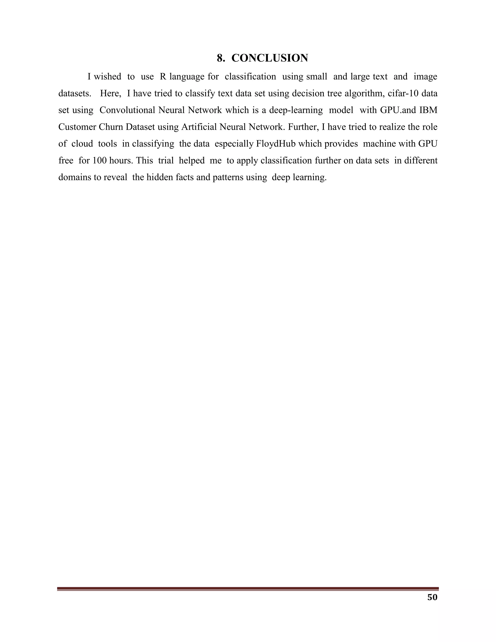 50
8. CONCLUSION
I wished to use R language for classification using small and large text and image
datasets. Here, I have tried to classify text data set using decision tree algorithm, cifar-10 data
set using Convolutional Neural Network which is a deep-learning model with GPU.and IBM
Customer Churn Dataset using Artificial Neural Network. Further, I have tried to realize the role
of cloud tools in classifying the data especially FloydHub which provides machine with GPU
free for 100 hours. This trial helped me to apply classification further on data sets in different
domains to reveal the hidden facts and patterns using deep learning.
 