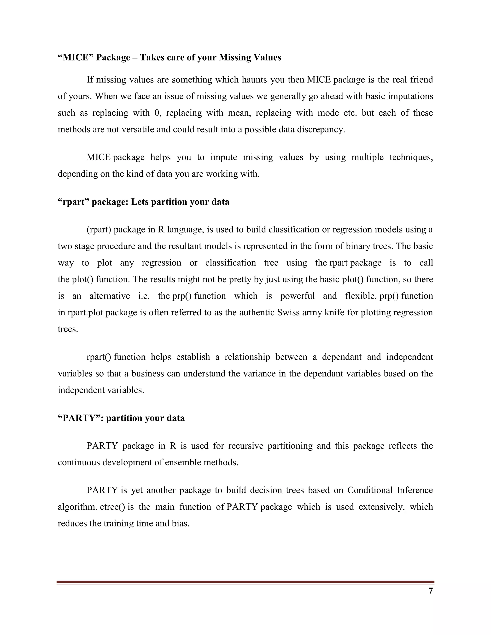 7
“MICE” Package – Takes care of your Missing Values
If missing values are something which haunts you then MICE package is the real friend
of yours. When we face an issue of missing values we generally go ahead with basic imputations
such as replacing with 0, replacing with mean, replacing with mode etc. but each of these
methods are not versatile and could result into a possible data discrepancy.
MICE package helps you to impute missing values by using multiple techniques,
depending on the kind of data you are working with.
“rpart” package: Lets partition your data
(rpart) package in R language, is used to build classification or regression models using a
two stage procedure and the resultant models is represented in the form of binary trees. The basic
way to plot any regression or classification tree using the rpart package is to call
the plot() function. The results might not be pretty by just using the basic plot() function, so there
is an alternative i.e. the prp() function which is powerful and flexible. prp() function
in rpart.plot package is often referred to as the authentic Swiss army knife for plotting regression
trees.
rpart() function helps establish a relationship between a dependant and independent
variables so that a business can understand the variance in the dependant variables based on the
independent variables.
“PARTY”: partition your data
PARTY package in R is used for recursive partitioning and this package reflects the
continuous development of ensemble methods.
PARTY is yet another package to build decision trees based on Conditional Inference
algorithm. ctree() is the main function of PARTY package which is used extensively, which
reduces the training time and bias.
 