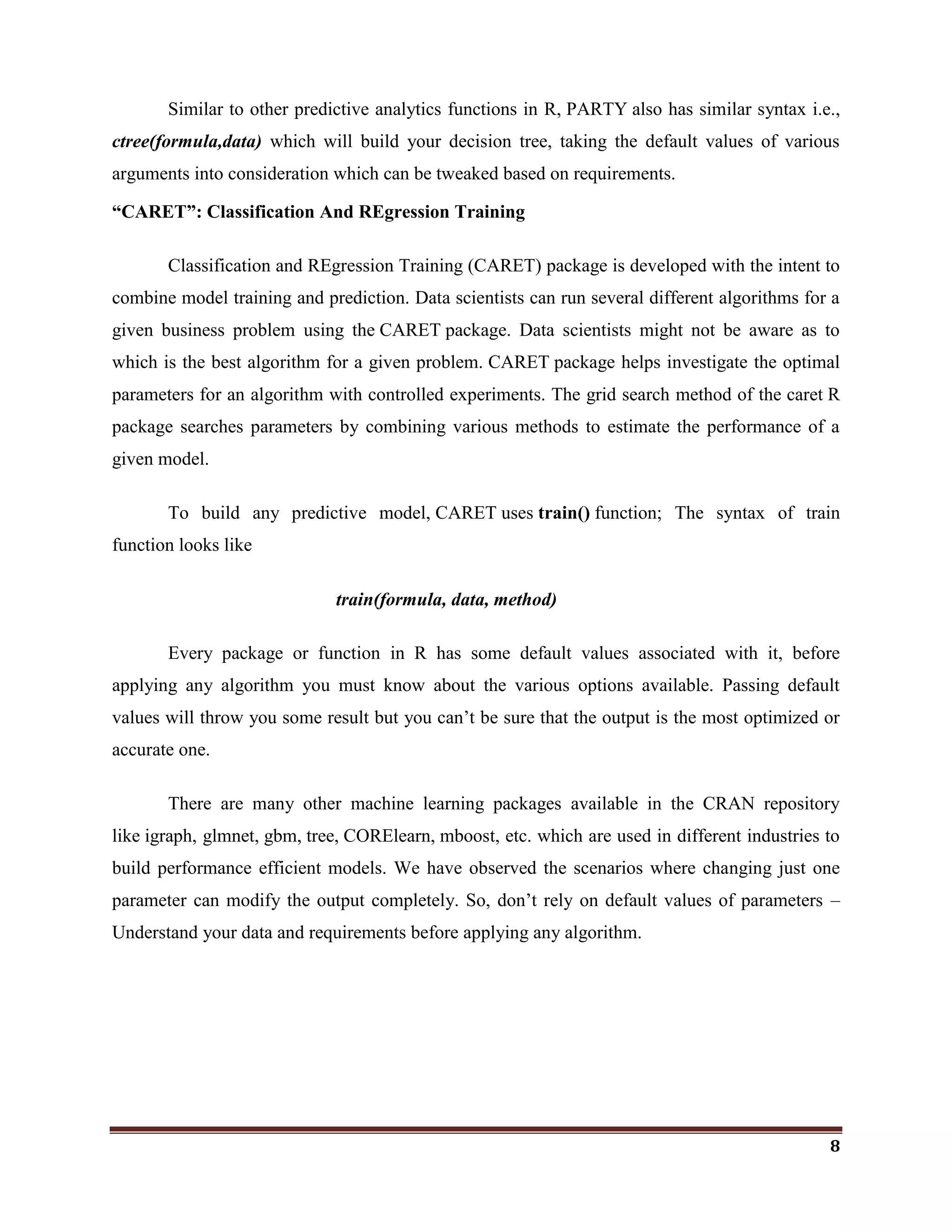 8
Similar to other predictive analytics functions in R, PARTY also has similar syntax i.e.,
ctree(formula,data) which will build your decision tree, taking the default values of various
arguments into consideration which can be tweaked based on requirements.
“CARET”: Classification And REgression Training
Classification and REgression Training (CARET) package is developed with the intent to
combine model training and prediction. Data scientists can run several different algorithms for a
given business problem using the CARET package. Data scientists might not be aware as to
which is the best algorithm for a given problem. CARET package helps investigate the optimal
parameters for an algorithm with controlled experiments. The grid search method of the caret R
package searches parameters by combining various methods to estimate the performance of a
given model.
To build any predictive model, CARET uses train() function; The syntax of train
function looks like
train(formula, data, method)
Every package or function in R has some default values associated with it, before
applying any algorithm you must know about the various options available. Passing default
values will throw you some result but you can‘t be sure that the output is the most optimized or
accurate one.
There are many other machine learning packages available in the CRAN repository
like igraph, glmnet, gbm, tree, CORElearn, mboost, etc. which are used in different industries to
build performance efficient models. We have observed the scenarios where changing just one
parameter can modify the output completely. So, don‘t rely on default values of parameters –
Understand your data and requirements before applying any algorithm.
 