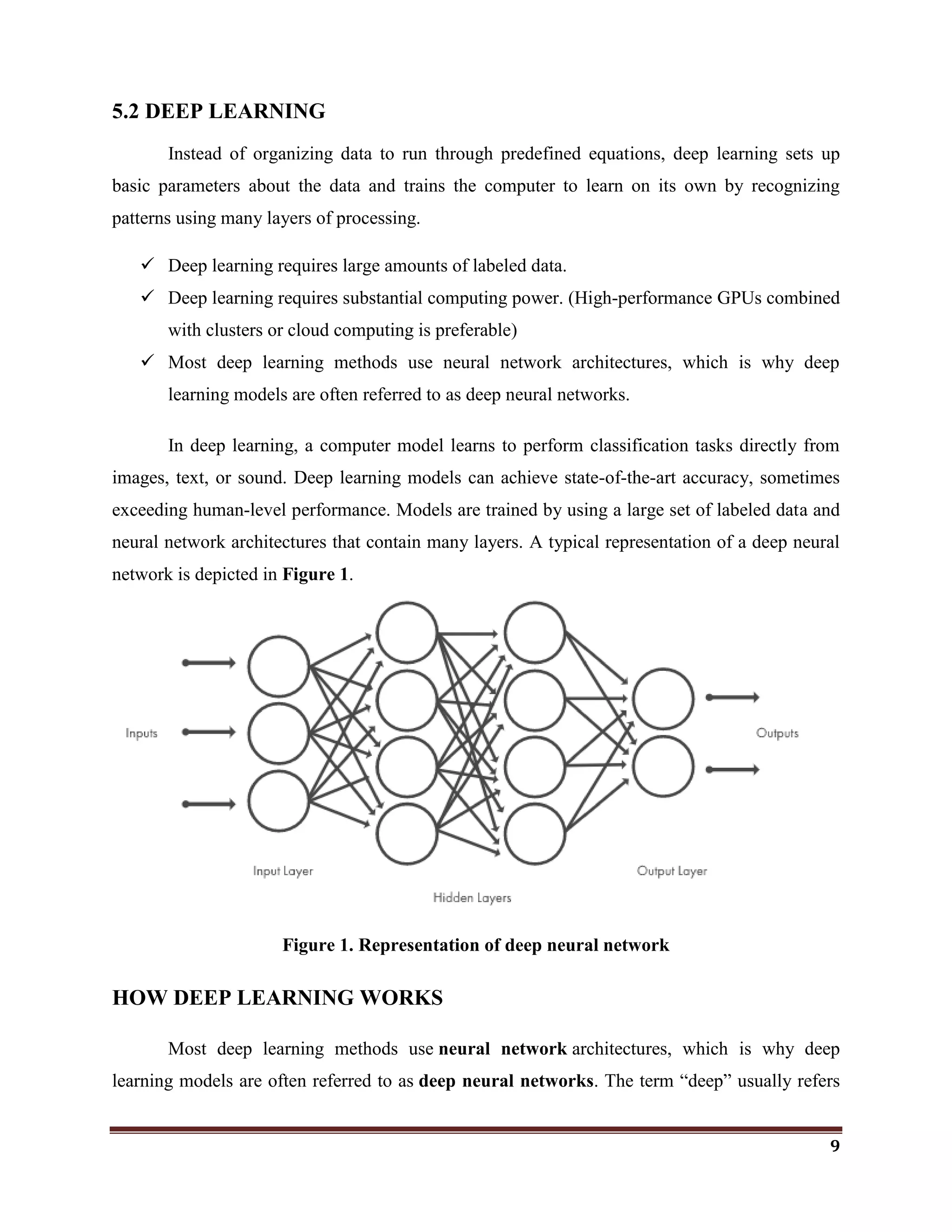 9
5.2 DEEP LEARNING
Instead of organizing data to run through predefined equations, deep learning sets up
basic parameters about the data and trains the computer to learn on its own by recognizing
patterns using many layers of processing.
 Deep learning requires large amounts of labeled data.
 Deep learning requires substantial computing power. (High-performance GPUs combined
with clusters or cloud computing is preferable)
 Most deep learning methods use neural network architectures, which is why deep
learning models are often referred to as deep neural networks.
In deep learning, a computer model learns to perform classification tasks directly from
images, text, or sound. Deep learning models can achieve state-of-the-art accuracy, sometimes
exceeding human-level performance. Models are trained by using a large set of labeled data and
neural network architectures that contain many layers. A typical representation of a deep neural
network is depicted in Figure 1.
Figure 1. Representation of deep neural network
HOW DEEP LEARNING WORKS
Most deep learning methods use neural network architectures, which is why deep
learning models are often referred to as deep neural networks. The term ―deep‖ usually refers
 