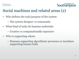 Social machines and related areas (2)
• Who defines the task/purpose of the system
– The system designer vs community
• What kind of tasks do humans undertake
– Creative vs computationally expensive
• Who is supporting whom
– Humans supporting algorithmic processes or machines
supporting human tasks
6
 