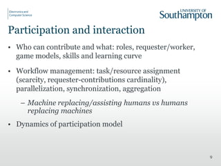 Participation and interaction
• Who can contribute and what: roles, requester/worker,
game models, skills and learning curve
• Workflow management: task/resource assignment
(scarcity, requester-contributions cardinality),
parallelization, synchronization, aggregation
– Machine replacing/assisting humans vs humans
replacing machines
• Dynamics of participation model
9
 