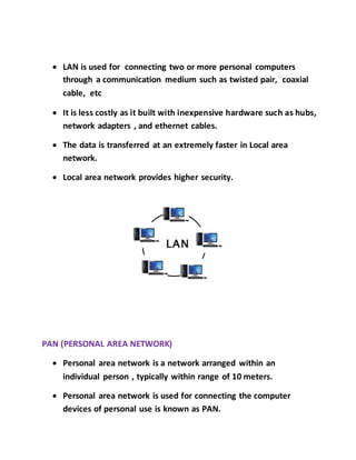  LAN is used for connecting two or more personal computers
through a communication medium such as twisted pair, coaxial
cable, etc
 It is less costly as it built with inexpensive hardware such as hubs,
network adapters , and ethernet cables.
 The data is transferred at an extremely faster in Local area
network.
 Local area network provides higher security.
PAN (PERSONAL AREA NETWORK)
 Personal area network is a network arranged within an
individual person , typically within range of 10 meters.
 Personal area network is used for connecting the computer
devices of personal use is known as PAN.
 