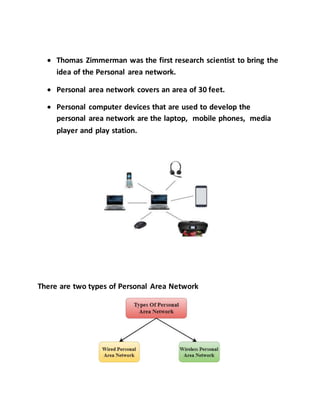  Thomas Zimmerman was the first research scientist to bring the
idea of the Personal area network.
 Personal area network covers an area of 30 feet.
 Personal computer devices that are used to develop the
personal area network are the laptop, mobile phones, media
player and play station.
There are two types of Personal Area Network
 