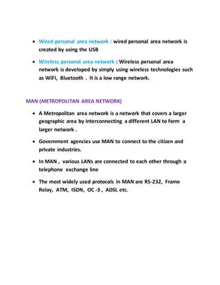  Wired personal area network : wired personal area network is
created by using the USB
 Wireless personal area network : Wireless personal area
network is developed by simply using wireless technologies such
as WiFI, Bluetooth . It is a low range network.
MAN (METROPOLITAN AREA NETWORK)
 A Metropolitan area network is a network that covers a larger
geographic area by interconnecting a different LAN to form a
larger network .
 Government agencies use MAN to connect to the citizen and
private industries.
 In MAN , various LANs are connected to each other through a
telephone exchange line
 The most widely used protocols in MAN are RS-232, Frame
Relay, ATM, ISDN, OC -3 , ADSL etc.
 
