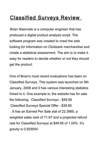 Classified Surveys Review

Brian Naennals is a computer engineer that has
produced a digital product analysis script. The
software program was created to crawl the web
looking for information on Clickbank merchandise and
create a statistical assessment. The aim is to make it
easy for readers to decide whether or not they should
get the product.


One of Brian's most recent evaluations has been on
Classified Surveys. This system was launched on 9th
January, 2008 and it has various interesting statistics
linked to it. One example is, the website has for sale
the following: Classified Surveys - $49.95
Classified Surveys Special Offer - $39.95
. It has an Earned Per Sale stat of 22.3665, a
weighted sales rank of 71.67 and a projected refund
rate for Classified Surveys at $49.95 of 1.04%. It's
gravity is 0.925554.
 