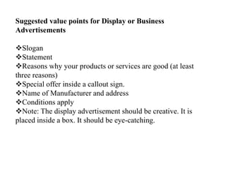 Suggested value points for Display or Business
Advertisements
Slogan
Statement
Reasons why your products or services are good (at least
three reasons)
Special offer inside a callout sign.
Name of Manufacturer and address
Conditions apply
Note: The display advertisement should be creative. It is
placed inside a box. It should be eye-catching.
 