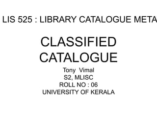 LIS 525 : LIBRARY CATALOGUE META CLASSIFIED 
CATALOGUE 
Tony Vimal 
S2, MLISC 
ROLL NO : 06 
UNIVERSITY OF KERALA 
 
