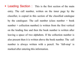  Leading Section : This is the first section of the main 
entry. The call number, written on the inner page by the 
classifier, is copied in this section of the classified catalogue 
by the cataloguer. The call number (class number + book 
number + collection number) is written from the first vertical 
on the leading line and then the book number is written after 
leaving a space of two alphabets. If the collection number is 
also present then it is written above the book number. The call 
number is always written with a pencil. No ‘full-stop’ is 
marked after entering this information. 
 