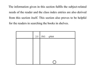 The information given in this section fulfils the subject-related 
needs of the reader and the class index entries are also derived 
from this section itself. This section also proves to be helpful 
for the readers in searching the books in shelves. 
2:5 5N3 qN64 
 