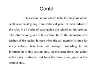 Contd 
This section is considered to be the most important 
section of cataloguing from technical point of view. Most of 
the rules in all codes of cataloguing are related to this section. 
The information given in this section fulfils the authors-related 
desires of the reader. In case when the call number is same for 
many entries, then these are arranged according to the 
information in this section only. At the same time, the author 
index entry is also derived from the information given in this 
section only. 
 
