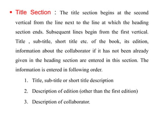  Title Section : The title section begins at the second 
vertical from the line next to the line at which the heading 
section ends. Subsequent lines begin from the first vertical. 
Title , sub-title, short title etc. of the book, its edition, 
information about the collaborator if it has not been already 
given in the heading section are entered in this section. The 
information is entered in following order. 
1. Title, sub-title or short title description 
2. Description of edition (other than the first edition) 
3. Description of collaborator. 
 