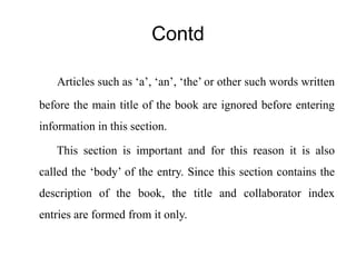 Contd 
Articles such as ‘a’, ‘an’, ‘the’ or other such words written 
before the main title of the book are ignored before entering 
information in this section. 
This section is important and for this reason it is also 
called the ‘body’ of the entry. Since this section contains the 
description of the book, the title and collaborator index 
entries are formed from it only. 
 